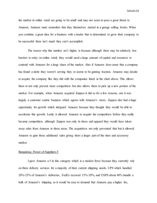 Schultz23
the market in online retail are going to be small and may not seem to pose a great threat to
Amazon, Amazon must remember that they themselves started in a garage selling books. When
you combine a great idea for a business with a leader that is determined to grow their company to
be successful there isn’t much they can’t accomplish.
The reason why this number isn’t higher is because although there may be relatively low
barriers to entry on online retail, they would need a large amount of capital and resources to
contend with Amazon for a large share of the market. Also if Amazon does sense that a company
has found a niche they weren’t serving they or seems to be gaining traction, Amazon may decide
to acquire the company like they did with the companies listed in the chart above. This allows
them to not only prevent more competition but also allows them to pick up a new portion of the
market. For example, when Amazon acquired Zappos it did so for a few reasons, one it was
largely a customer centric business which agrees with Amazon’s views. Zappos also had a huge
opportunity for growth which intrigued Amazon because they thought they would be able to
accelerate this growth. Lastly it allowed Amazon to acquire the competition before they really
became competition, although Zappos was only in shoes and apparel they would have taken
away sales from Amazon in those areas. The acquisition not only prevented that but it allowed
Amazon to gain those additional sales giving them a larger part of the shoe and accessory
market.
Bargaining Power of Suppliers-5
I gave Amazon a 5 in this category which is a modest force because they currently rely
on three delivery services for a majority of their current shipping needs. UPS which handled
20%-25% of Amazon’s deliveries, FedEx received 15%-20%, and USPS about 40% handle a
bulk of Amazon’s shipping so it would be easy to demand that Amazon pay a higher fee,
 
