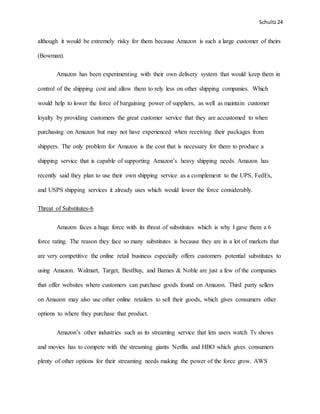 Schultz24
although it would be extremely risky for them because Amazon is such a large customer of theirs
(Bowman).
Amazon has been experimenting with their own delivery system that would keep them in
control of the shipping cost and allow them to rely less on other shipping companies. Which
would help to lower the force of bargaining power of suppliers, as well as maintain customer
loyalty by providing customers the great customer service that they are accustomed to when
purchasing on Amazon but may not have experienced when receiving their packages from
shippers. The only problem for Amazon is the cost that is necessary for them to produce a
shipping service that is capable of supporting Amazon’s heavy shipping needs. Amazon has
recently said they plan to use their own shipping service as a complement to the UPS, FedEx,
and USPS shipping services it already uses which would lower the force considerably.
Threat of Substitutes-6
Amazon faces a huge force with its threat of substitutes which is why I gave them a 6
force rating. The reason they face so many substitutes is because they are in a lot of markets that
are very competitive the online retail business especially offers customers potential substitutes to
using Amazon. Walmart, Target, BestBuy, and Barnes & Noble are just a few of the companies
that offer websites where customers can purchase goods found on Amazon. Third party sellers
on Amazon may also use other online retailers to sell their goods, which gives consumers other
options to where they purchase that product.
Amazon’s other industries such as its streaming service that lets users watch Tv shows
and movies has to compete with the streaming giants Netflix and HBO which gives consumers
plenty of other options for their streaming needs making the power of the force grow. AWS
 