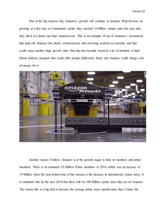 Schultz27
One of the big reasons why Amazon’s growth will continue is Amazon Web Services its
growing at a fast rate, as I mentioned earlier they reached 10 Billion annual sales last year and
they did it at a faster rate than Amazon.com. This is an example of one of Amazon’s investments
that paid off, Amazon has plenty of innovations that are being worked on currently and that
could cause another huge growth stint. One that has recently received a lot of attention is their
Drone delivery program that could offer people delieveries faster and Amazon could charge a lot
of money for it.
Another reason I believe Amazon is in the growth stages is their in members and prime
members. There is an estimated 63 Million Prime members in 2016, which was an increase of
19 Million from the year before.One of the reasons is the increase in international prime users, It
is estimated that by the year 2018 that there will be 100 Million prime users that are on Amazon.
The reason this is a big deal is because the average prime users spends more than 2 times the
 
