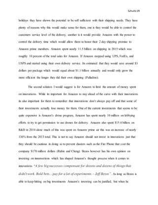 Schultz29
holidays they have shown the potential to be self sufficient with their shipping needs. They have
plenty of reasons why this would make sense for them, one is they would be able to control the
customers service level of the delivery, another is it would provide Amazon with the power to
control the delivery time which would allow them to honor their 2 day shipping promise to
Amazon prime members. Amazon spent nearly 11.5 billion on shipping in 2015 which was
roughly 10 percent of the total sales for Amazon. If Amazon stopped using UPS, FedEx, and
USPS and started using their own delivery service. Its estimated that they would save around $3
dollars per package which would equal about $1.1 billion annually and would only grow the
more efficient the longer they did their own shipping (Palladino).
The second solution I would suggest is for Amazon to limit the amount of money spent
on innovations. While its important for Amazon to stay ahead of the curve with their innovations
its also important for them to remember that innovations don’t always pay off and that some of
their investments actually lose money for them. One of the current investments that seems to be
quite expensive is Amazon’s drone program, Amazon has spent nearly 10 million on lobbying
efforts to try to get permission to use drones for delivery. Amazon also spent $15.4 billion on
R&D in 2014 alone much of this was spent on Amazon prime air this was an increase of nearly
136% from the 2013 total. This is not to say Amazon should not invest in innovations just that
they should be cautious in doing so to prevent diasters such as the Fire Phone that cost the
company $170 million dollars (Rubin and Cheng). Bezos however has his own opinion on
investing on innonvations which has shaped Amazon’s thought process when it comes to
innovations “A few big successes compensate for dozens and dozens of things that
didn't work. Bold bets... pay for a lot of experiments. - Jeff Bezos”. As long as Bezos is
able to keep hitting on big investments Amazon’s investing can be justified, but when he
 