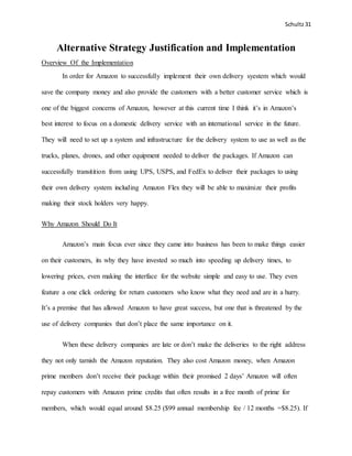 Schultz31
Alternative Strategy Justification and Implementation
Overview Of the Implementation
In order for Amazon to successfully implement their own delivery syestem which would
save the company money and also provide the customers with a better customer service which is
one of the biggest concerns of Amazon, however at this current time I think it’s in Amazon’s
best interest to focus on a domestic delivery service with an international service in the future.
They will need to set up a system and infrastructure for the delivery system to use as well as the
trucks, planes, drones, and other equipment needed to deliver the packages. If Amazon can
successfully transitition from using UPS, USPS, and FedEx to deliver their packages to using
their own delivery system including Amazon Flex they will be able to maximize their profits
making their stock holders very happy.
Why Amazon Should Do It
Amazon’s main focus ever since they came into business has been to make things easier
on their customers, its why they have invested so much into speeding up delivery times, to
lowering prices, even making the interface for the website simple and easy to use. They even
feature a one click ordering for return customers who know what they need and are in a hurry.
It’s a premise that has allowed Amazon to have great success, but one that is threatened by the
use of delivery companies that don’t place the same importance on it.
When these delivery companies are late or don’t make the deliveries to the right address
they not only tarnish the Amazon reputation. They also cost Amazon money, when Amazon
prime members don’t receive their package within their promised 2 days’ Amazon will often
repay customers with Amazon prime credits that often results in a free month of prime for
members, which would equal around $8.25 ($99 annual membership fee / 12 months =$8.25). If
 