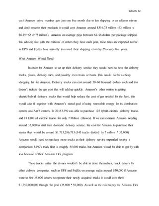 Schultz32
each Amazon prime member gets just one free month due to late shipping or an address mix-up
and don’t receive their products it would cost Amazon around $519.75 million (63 million x
$8.25= $519.75 million). Amazon on average pays between $2-$8 dollars per package shipped,
this adds up fast with the millions of orders they have each year, these rates are expected to rise
as UPS and FedEx have annually increased their shipping costs by 2% every five years.
What Amazon Would Need
In order for Amazon to set up their delivery service they would need to have the delivery
trucks, planes, delivery men, and possibly even trains or boats. This would not be a cheap
shopping list for Amazon, Delivery trucks can cost around 50-60 thousand dollars each and that
doesn’t include the gas cost that will add up quickly. Amazon’s other option is getting
electric/hybrid delivery trucks that would help reduce the cost of gas needed for the fleet, this
would also fit together with Amazon’s stated goal of using renewable energy for its distribution
centers and AWS centers. In 2015 UPS was able to purchase 125 hybrid-electric delivery trucks
and 18 E100 all electric trucks for only 7 Million (Hawes). If we can estimate Amazon needing
around 35,000 to start their domestic delivery service, the cost for Amazon to purchase their
starter fleet would be around $1,713,286,713 (143 trucks divided by 7 million * 35,000).
Amazon would need to purchase more trucks as their delivery service expanded to give a
comparison UPS’s truck fleet is roughly 55,000 trucks but Amazon would be able to get by with
less because of their Amazon Flex program.
These trucks unlike the drones wouldn’t be able to drive themselves, truck drivers for
other delivery companies such as UPS and FedEx on average make around $50,000 if Amazon
were to hire 35,000 drivers to operate their newly acquired trucks it would cost them
$1,750,000,000 through the year (35,000 * 50,000). As well as the cost to pay the Amazon Flex
 