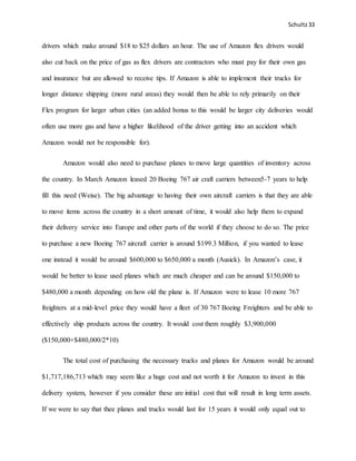 Schultz33
drivers which make around $18 to $25 dollars an hour. The use of Amazon flex drivers would
also cut back on the price of gas as flex drivers are contractors who must pay for their own gas
and insurance but are allowed to receive tips. If Amazon is able to implement their trucks for
longer distance shipping (more rural areas) they would then be able to rely primarily on their
Flex program for larger urban cities (an added bonus to this would be larger city deliveries would
often use more gas and have a higher likelihood of the driver getting into an accident which
Amazon would not be responsible for).
Amazon would also need to purchase planes to move large quantities of inventory across
the country. In March Amazon leased 20 Boeing 767 air craft carriers between5-7 years to help
fill this need (Weise). The big advantage to having their own aircraft carriers is that they are able
to move items across the country in a short amount of time, it would also help them to expand
their delivery service into Europe and other parts of the world if they choose to do so. The price
to purchase a new Boeing 767 aircraft carrier is around $199.3 Million, if you wanted to lease
one instead it would be around $600,000 to $650,000 a month (Ausick). In Amazon’s case, it
would be better to lease used planes which are much cheaper and can be around $150,000 to
$480,000 a month depending on how old the plane is. If Amazon were to lease 10 more 767
freighters at a mid-level price they would have a fleet of 30 767 Boeing Freighters and be able to
effectively ship products across the country. It would cost them roughly $3,900,000
($150,000+$480,000/2*10)
The total cost of purchasing the necessary trucks and planes for Amazon would be around
$1,717,186,713 which may seem like a huge cost and not worth it for Amazon to invest in this
delivery system, however if you consider these are initial cost that will result in long term assets.
If we were to say that thee planes and trucks would last for 15 years it would only equal out to
 