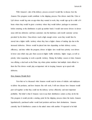 Schultz35
With Amazon’s side of the delivery process covered I would like to discuss how the
Amazon Flex program would contribute to the shipping process. Flex drivers much like Uber or
Lyft drivers would log onto an app when they wanted to work, they would sign up for a shift of 4
hours where they would be given a territory where they would deliver packages to customers
before returning to the distribution to pick up another batch. I would start newer drivers in slower
areas with less deliveries and have customers rate the timeliness and overall customer service
provided by the driver. Once drivers reach a high enough review score they would then be
moved into a higher traffic territory where they have a higher chance of making tips due to the
increased deliveries. Drivers would be placed into tiers depending on their delivery scores,
efficiency, and time within the program, drivers in higher tiers would have priority over drivers
in lower ones which may give them access to higher traffic territories, higher wages, as well as
priority when requesting to work a specific territory. During the holiday season or when Amazon
was offering a deal such as the Prime day where prime members had multiple deals offered to
them the Flex drivers would play an important role in keeping Amazon up to speed with
deliveries.
How Amazon Would Do It
Now that we’ve discussed what Amazon would need in terms of vehicles and employees
to deliver the products, and how Amazon flex will work, I will now discuss how Amazon would
put it all together so that they could run the delivery service efficiently and most important
profitably. My belief is that if Amazon were to use their distribution centers as they do for the
Flex program it would provide a starting point for the shipping process where the trucks Amazon
hypothetically purchased earlier would load products and leave their destinations. Amazon
currently has 83 distribution centers in the united states with another 19 expected to be built
 