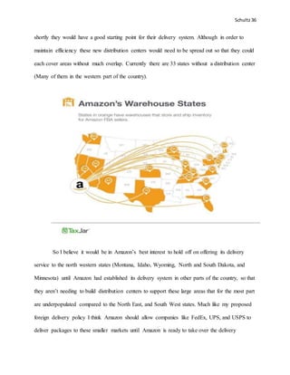 Schultz36
shortly they would have a good starting point for their delivery system. Although in order to
maintain efficiency these new distribution centers would need to be spread out so that they could
each cover areas without much overlap. Currently there are 33 states without a distribution center
(Many of them in the western part of the country).
So I believe it would be in Amazon’s best interest to hold off on offering its delivery
service to the north western states (Montana, Idaho, Wyoming, North and South Dakota, and
Minnesota) until Amazon had established its delivery system in other parts of the country, so that
they aren’t needing to build distribution centers to support these large areas that for the most part
are underpopulated compared to the North East, and South West states. Much like my proposed
foreign delivery policy I think Amazon should allow companies like FedEx, UPS, and USPS to
deliver packages to these smaller markets until Amazon is ready to take over the delivery
 
