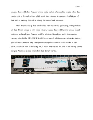 Schultz37
services. This would allow Amazon to focus on the markets of areas of the country where they
receive most of their orders from, which would allow Amazon to maximize the efficiency of
their services meaning they will be making the most off their investment.
Once Amazon sets up their infrastructure with the delivery system they could potentially
sell their delivery service to other online retailers, because they would have the already needed
equipment and employees. Amazon would be able to sell its delivery service to companies
currently using FedEx, UPS, USPS. By offering the same level of customer satisfaction that they
give their own customers, they could persuade companies to switch to their service to ship
orders. If Amazon were to start doing this, it would help alleviate the costs of the delivery system
and give Amazon a revenue stream from their delivery service.
 
