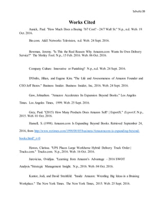 Schultz39
Works Cited
Ausick, Paul. "How Much Does a Boeing 767 Cost? - 24/7 Wall St." N.p., n.d. Web. 19
Oct. 2016.
Bio.com. A&E Networks Television, n.d. Web. 24 Sept. 2016.
Bowman, Jeremy. "Is This the Real Reason Why Amazon.com Wants Its Own Delivery
Service?" The Motley Fool. N.p., 15 Feb. 2016. Web. 06 Oct. 2016.
Company Culture: Innovative or Punishing? N.p., n.d. Web. 24 Sept. 2016.
D'Onfro, Jillian, and Eugene Kim. "The Life and Awesomeness of Amazon Founder and
CEO Jeff Bezos." Business Insider. Business Insider, Inc, 2016. Web. 24 Sept. 2016.
Gaw, Johnathon. "Amazon Accelerates Its Expansion Beyond Books." Los Angeles
Times. Los Angeles Times, 1999. Web. 25 Sept. 2016.
Grey, Paul. "(2015) How Many Products Does Amazon Sell? | ExportX." ExportX. N.p.,
2015. Web. 01 Oct. 2016.
Hansell, S. (1998). Amazon.com Is Expanding Beyond Books. Retrieved September 24,
2016, from http://www.nytimes.com/1998/08/05/business/Amazoncom-is-expanding-beyond-
books.html?_r=0
Hawes, Clarissa. "UPS Places Large Workhorse Hybrid Delivery Truck Order |
Trucks.com." Trucks.com. N.p., 2016. Web. 16 Oct. 2016.
Jurevicius, Ovidijus. "Learning from Amazon’s Advantage – 2016 SWOT
Analysis."Strategic Management Insight. N.p., 2016. Web. 04 Oct. 2016.
Kantor, Jodi, and David Streitfeld. "Inside Amazon: Wrestling Big Ideas in a Bruising
Workplace." The New York Times. The New York Times, 2015. Web. 25 Sept. 2016.
 