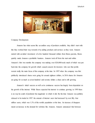 Schultz4
Company Development
Amazon has what seems like an endless aray of products available, they didn’t start with
this they worked their way towards it by adding products and services as they went. Amazon
started with an initial investment of a few hundred thousand dollars from Bezos parents, Bezos
quickly made Amazon a profitable business. Amazon took off from the start and within
Amazon’s first two months the company was making over $20,000/week much of which was put
back into the company for growth which caused concern for investors who saw that profits
werent really the main focus of the company at the time. In 1997 when the company was first
publically introduced shares were going for around eighteen dollars, in 2016 shares for Amazon
are going for as much as seven-hundred and seventy dollars a share and is still growing.
Amazon’s initial success as well as its continuous success has largely been dependent on
the growth of the internet. While Bezos expected the internet to continue growing in 1995 there
is no way he could of predicted the magnitude to which it did. By the time Amazon was publicly
released to be traded in 1997 the amount of internet users had increased by over fifty four
million users, which was 1.3% of the worlds population at the time. An increase of shoppers
meant an increase in the demand for websites like Amazon. Amazon announced that between
 