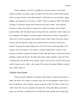 Schultz6
Amazon continued to diversify by adding more and more products to its inventory,
offering everything from jewelry which was offered for the first time in 2003 to fresh groceries
which was apart of Amazon Fresh which launched in 2006. However, one of Amazon’s biggest
additions was Amazon.com web services or “AWS” which was released in 2002. AWS allowed
developers to incorporate features from Amazon.com into their websites, such as allowing
developers to feature items found on Amazon.com on their own websites. These featured
products include a link that allowed people viewing these sites to add items to their Amazon cart.
It was integrated with Amazon’s associates program which allowed websites an opportunity to
make up to 15 cents on a purchase made through the link on their website. Since then Amazon
has stuck with this approach to bring in new customers however they have increased the
incentive for joining the program offering up to 10% of the revenue earned, depending on the
category of the item (Amazon). The Amazon’s associates program allows Amazon to have
thousands of websites to promote and market for them while only having to pay the ones that are
producing. Amazon We Services also offers data storage to large companies so they don’t have
to dedicate large areas for their servers, another positive is you only have to pay for what you use
with the Amazon servers, which is why Amazon Web services has reached 10 Billion in annual
sales. (Annual Report 2)
Companies Current Standing
Amazon has grown immensely from being a small business in a garage that focused on
selling only books. Now Amazon is extremely large, with over 80 distribution centers it has at
least one distribution center in thirteen countries around the world, 50 of which are here in the
United States. They have also expanded their product line. Going from offering just books to
being a one stop shop or everything from your daily house hold essentials such as toilet paper
 