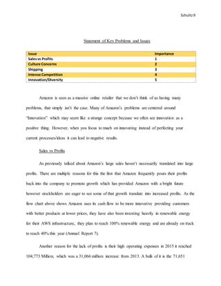 Schultz9
Statement of Key Problems and Issues
Issue Importance
Salesvs Profits 1
Culture Concerns 2
Shipping 3
Intense Competition 4
Innovation/Diversity 5
Amazon is seen as a massive online retailer that we don’t think of as having many
problems, that simply isn’t the case. Many of Amazon’s problems are centered around
“Innovation” which may seem like a strange concept because we often see innovation as a
positive thing. However, when you focus to much on innovating instead of perfecting your
current processes/ideas it can lead to negative results.
Sales vs Profits
As previously talked about Amazon’s large sales haven’t necessarily translated into large
profits. There are multiple reasons for this the first that Amazon frequently pours their profits
back into the company to promote growth which has provided Amazon with a bright future
however stockholders are eager to see some of that growth translate into increased profits. As the
flow chart above shows Amazon uses its cash flow to be more innovative providing customers
with better products at lower prices, they have also been investing heavily in renewable energy
for their AWS infrastructure, they plan to reach 100% renewable energy and are already on track
to reach 40% this year (Annual Report 7).
Another reason for the lack of profits is their high operating expenses in 2015 it reached
104,773 Million, which was a 31,066 million increase from 2013. A bulk of it is the 71,651
 