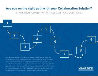 Are you on the right path with your Collaboration Solution?
START YOUR JOURNEY WITH THESE 9 CRITICAL QUESTIONS.
In order for your projects to be accomplished efficiently, effectively, and
profitably, you require organized collaboration between all parties involved.
That can be achieved with an integrated software solution, ensuring your
projects meet cost, time, and quality expectations. How do you evaluate the
right solution for your business? How does Viewpoint for Projects™
stack up?
Start your hike down this 9 Point Q&A trail to gather important facts and
comparisons to be confident in the collaboration solution you use.
1
2
3
4
5
6
7
8
9
 