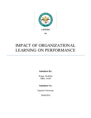 A REPORT
On
IMPACT OF ORGANIZATIONAL
LEARNING ON PERFORMANCE
Submitted By:
Waqas Ali Khan
MBA 14104
Submitted To:
Superior University
30/04/2014
 