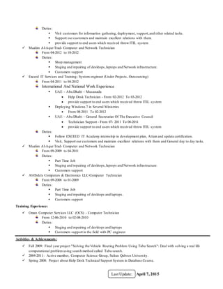 April 7, 2015Last Update:
Duties:
 Visit customers for information gathering, deployment, support,and other related tasks.
 Support our customers and maintain excellent relations with them.
 provide support to end users which received throw ITIL system
 Maalim Al-Aqur Trad- Computer and Network Technician
From 04-2012 to 10-2012
Duties:
 Shop management
 Staging and repairing of desktops,laptops and Network infrastructure.
 Customers support
 Exceed IT Services and Training- System engineer (Under Projects, Outsourcing)
From 04-2011 to 04-2012
International And National Work Experience
 UAE – Abu Dhabi – Musanada
 Help Desk Technician - From 02-2012 To 03-2012
 provide support to end users which received throw ITIL system
 Deploying Windows 7 in Several Ministries
 From 08-2011 To 02-2012
 UAE – Abu Dhabi – General Secretariat Of The Executive Council
 Technician Support - From 07- 2011 To 08-2011
 provide support to end users which received throw ITIL system
Duties:
 Follow EXCEED IT Academy internship in development plan, Attain and update certification.
 Visit, Support our customers and maintain excellent relations with them and General day to day tasks.
 Maalim Al-Aqur Trad- Computer and Network Technician
From 09-2009 to 04-2011
Duties:
 Part Time Job
 Staging and repairing of desktops,laptops and Network infrastructure.
 Customers support
 Al-Ebda'a Computers & Electronics LLC-Computer Technician
From 09-2008 to 01-2009
Duties:
 Part Time Job
 Staging and repairing of desktops and laptops.
 Customers support
Training Experience:
 Oman Computer Services LLC (OCS) - Computer Technician
From 12-06-2010 to 02-08-2010
Duties:
 Staging and repairing of desktops and laptops
 Customers support in the field with PC engineer
Activities & Achievements:
 Fall 2009: Final year project "Solving the Vehicle Routing Problem Using Tabu Search": Deal with solving a real life
computational problem using search method called Tabu search.
 2004-2011: Active member, Computer Science Group, Sultan Qaboos University.
 Spring 2008: Project about Help Desk Technical Support System in Database Course.
 