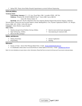 April 7, 2015Last Update:
 Spring 2010: Project about Online Hospital Appointments systemin Software Engineering.
Skills and Abilities:
Technical Skills:
Programming languages: C++, C#, Java, Visual Basic, SQL, Assembly, HTML, ASP .Net.
Platforms: Windows OS: 95/98/NT/2000/XP/Vista/7/ Server 2008/ Server 2008 R2
Linux OS: Ubuntu, Solaris 10
Knowledge of: LAN, WLAN, Help-Desk (First Line Support), Desktop Support (Second Line Support), Hardware,
Network Printer connectivity and Customer Support, Islamic Banking(iMAL) Core, Payment Applications (SWIFT, J.P. Morgan,
Corona, SIDE, ECC, RTGS, ACH), IPO System.
Languages: Arabic (Mother tongue),English.
Other Skills:
 Database design & Good Problem Solving Abilities.
 High Self-learning Abilities.
 Microsoft office packages.
 Good in team work & team management.
 Good planning & Analytical skills.
Hobbies and Interests:
 Making friendships
 Programming
 Internet Application
 Reading
References:
 Fauziya Al Amri - Senior Chief Manager-Bank Sohar - E-mail: fauziya.alamri@banksohar.net
 D. Abdelhamid Abdesselam-Assassinate Professor-Sultan Qaboos University - E-mail: ahamid@squ.edu.om
Note:For more detailedcurriculum vitae or other information, Please feel free to contact me throwanyof mycontacts motioned above.
 