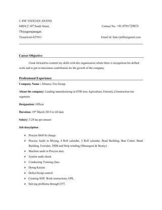 J. JOE VIVILIAN ANAND
640A/2 16th
South Street, Contact No: +91-9791729073
Thiyagarajanagar,
Tirunelveli-627011 Email id: lian.violin@gmail.com
Career Objective
I look forward to commit my skills with this organization where there is recognition for skilled
work and to put in maximum contribution for the growth of the company.
Professional Experience
Company Name : Alliance Tire Group
About the company: Leading manufacturing in OTR tires Agriculture, Forestry, Construction tire
segments
Designation: Officer
Duration: 19th
March 2013 to till date
Salary: 3.24 lac per annum
Job description
 Process Shift In charge.
 Process Audit in Mixing, 4 Roll calender, 3 Roll calendar, Bead Building, Bias Cutter, Band
Building, Extruder, TBM and Strip winding (Marangoni & Bestry).
 Machine audit in Process area.
 System audit check.
 Conducting Training class.
 Doing Kaizen.
 Defect/Scrap control.
 Creating SOP, Work instructions, OPL.
 Solving problems through CFT.
 