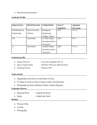  Maintaining Documentation.
Academic Profile
Degree/Course Board/University College/School Year of
completion
Aggregate
Percentage
B.E(Mechanical
Engineering)
Anna University,
Chennai
Ranippettai
Engineering
College, Vellore.
2012 70.5 %
XII State Board St. Johns Higher
Secondary School,
Tirunelveli.
2008 69 %
X State Board Schaffter Higher
Secondary School,
Tirunelveli.
2006 79.2 %
Technical profile
● Design software’s : Auto-cad, Unigraphics NX 5.0
● Basic Computer Skills : MS Word, MS Excel, MS PowerPoint
● Operating Systems : Windows XP/7.
Achievements
● Rajyapurakar (Governor) Award holder in Scout.
● 4th
Grade in Violin in Trinity College London with distinction
● Photographs has been published in Motor Vikatan Magazine
Languages Known
● Read and Write : English and Tamil.
● Speak : English and Tamil.
Hobbies
● Playing Violin.
● Cycling.
● Photography.
 