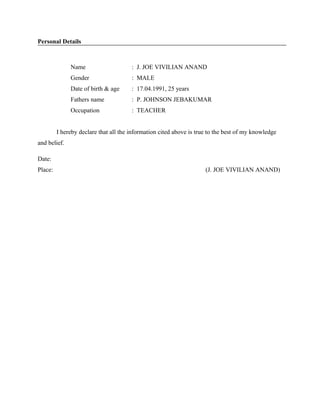 Personal Details
Name : J. JOE VIVILIAN ANAND
Gender : MALE
Date of birth & age : 17.04.1991, 25 years
Fathers name : P. JOHNSON JEBAKUMAR
Occupation : TEACHER
I hereby declare that all the information cited above is true to the best of my knowledge
and belief.
Date:
Place: (J. JOE VIVILIAN ANAND)
 