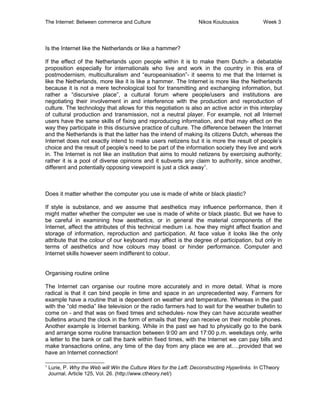 The Internet: Between commerce and Culture Nikos Koulousios Week 3
Is the Internet like the Netherlands or like a hammer?
If the effect of the Netherlands upon people within it is to make them Dutch- a debatable
proposition especially for internationals who live and work in the country in this era of
postmodernism, multiculturalism and “europeanisation”- it seems to me that the Internet is
like the Netherlands, more like it is like a hammer. The Internet is more like the Netherlands
because it is not a mere technological tool for transmitting and exchanging information, but
rather a “discursive place”, a cultural forum where people/users and institutions are
negotiating their involvement in and interference with the production and reproduction of
culture. The technology that allows for this negotiation is also an active actor in this interplay
of cultural production and transmission, not a neutral player. For example, not all Internet
users have the same skills of fixing and reproducing information, and that may effect on the
way they participate in this discursive practice of culture. The difference between the Internet
and the Netherlands is that the latter has the intend of making its citizens Dutch, whereas the
Internet does not exactly intend to make users netizens but it is more the result of people’s
choice and the result of people’s need to be part of the information society they live and work
in. The Internet is not like an institution that aims to mould netizens by exercising authority;
rather it is a pool of diverse opinions and it subverts any claim to authority, since another,
different and potentially opposing viewpoint is just a click away1
.
Does it matter whether the computer you use is made of white or black plastic?
If style is substance, and we assume that aesthetics may influence performance, then it
might matter whether the computer we use is made of white or black plastic. But we have to
be careful in examining how aesthetics, or in general the material components of the
Internet, affect the attributes of this technical medium i.e. how they might affect fixation and
storage of information, reproduction and participation. At face value it looks like the only
attribute that the colour of our keyboard may affect is the degree of participation, but only in
terms of aesthetics and how colours may boast or hinder performance. Computer and
Internet skills however seem indifferent to colour.
Organising routine online
The Internet can organise our routine more accurately and in more detail. What is more
radical is that it can bind people in time and space in an unprecedented way. Farmers for
example have a routine that is dependent on weather and temperature. Whereas in the past
with the “old media” like television or the radio farmers had to wait for the weather bulletin to
come on - and that was on fixed times and schedules- now they can have accurate weather
bulletins around the clock in the form of emails that they can receive on their mobile phones.
Another example is Internet banking. While in the past we had to physically go to the bank
and arrange some routine transaction between 9:00 am and 17:00 p.m. weekdays only, write
a letter to the bank or call the bank within fixed times, with the Internet we can pay bills and
make transactions online, any time of the day from any place we are at….provided that we
have an Internet connection!
1
Lurie, P. Why the Web will Win the Culture Wars for the Left: Deconstructing Hyperlinks. In CTheory
Journal. Article 125, Vol. 26. (http://www.ctheory.net/)
 
