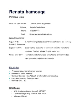 Renata hamouqa
Personal Data
Place and Date of Birth: Amman,Jordan 4 April 1994
Address: Bayader/wadi al seer
Phone: 0790417753
Email: Rinatahammouqa@hotmail.com
Work Experience
August 2015: 3 month training at JBS (Jordan Business Systems co) company
in network department.
September 2014 : 2 year working as teacher in homework center for International
Students. Teaching science, English, math, etc..
March – may 2016 : worked on graduation project using Asp.net and won the best
Third graduation project on the university.
Education
 Al bayader governmental school - amman
 Bachelors – Jordan university
 Computer Science – king Abdullah for information and technology
 Languages: Arabic – English(excellent)
 University GPA : 2.9
Certificate
 Web development using Microsoft ASP.NET
 Database design using Microsoft SQL server
 Microsoft ADO.net
 