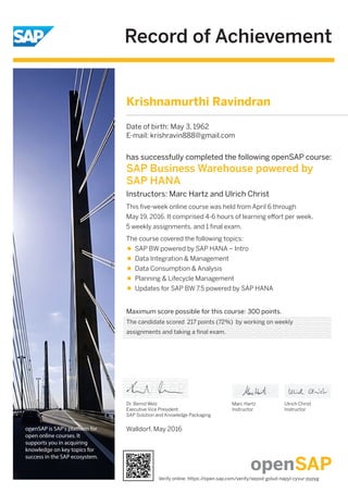 Record of Achievement
openSAP is SAP's platform for
open online courses. It
supports you in acquiring
knowledge on key topics for
success in the SAP ecosystem.
Maximum score possible for this course: 300 points.
Walldorf, May 2016
Dr. Bernd Welz
Executive Vice President
SAP Solution and Knowledge Packaging
Marc Hartz
Instructor
Ulrich Christ
Instructor
has successfully completed the following openSAP course:
SAP Business Warehouse powered by
SAP HANA
Instructors: Marc Hartz and Ulrich Christ
This ﬁve-week online course was held from April 6 through
May 19, 2016. It comprised 4-6 hours of learning eﬀort per week,
5 weekly assignments, and 1 ﬁnal exam.
The course covered the following topics:
SAP BW powered by SAP HANA – Intro
Data Integration & Management
Data Consumption & Analysis
Planning & Lifecycle Management
Updates for SAP BW 7.5 powered by SAP HANA
Krishnamurthi Ravindran
Date of birth: May 3, 1962
E-mail: krishravin888@gmail.com
The candidate scored 217 points (72%) by working on weekly
assignments and taking a final exam.
Verify online: https://open.sap.com/verify/xepod-golud-napyl-cyvur-pypyg
 