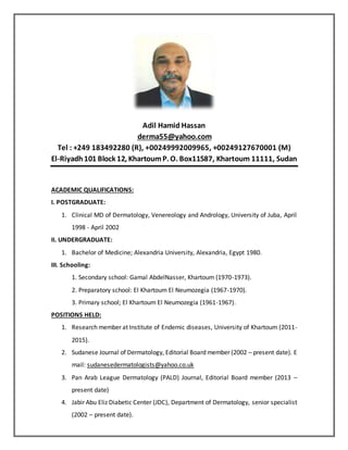Adil Hamid Hassan
derma55@yahoo.com
Tel : +249 183492280 (R), +00249992009965, +00249127670001 (M)
El-Riyadh101 Block 12, KhartoumP. O. Box11587, Khartoum 11111, Sudan
ACADEMIC QUALIFICATIONS:
I. POSTGRADUATE:
1. Clinical MD of Dermatology, Venereology and Andrology, University of Juba, April
1998 - April 2002
II. UNDERGRADUATE:
1. Bachelor of Medicine; Alexandria University, Alexandria, Egypt 1980.
III. Schooling:
1. Secondary school: Gamal AbdelNasser, Khartoum (1970-1973).
2. Preparatory school: El Khartoum El Neumozegia (1967-1970).
3. Primary school; El Khartoum El Neumozegia (1961-1967).
POSITIONS HELD:
1. Research member at Institute of Endemic diseases, University of Khartoum (2011-
2015).
2. Sudanese Journal of Dermatology, Editorial Board member (2002 – present date). E
mail: sudanesedermatologists@yahoo.co.uk
3. Pan Arab League Dermatology (PALD) Journal, Editorial Board member (2013 –
present date)
4. Jabir Abu Eliz Diabetic Center (JDC), Department of Dermatology, senior specialist
(2002 – present date).
 
