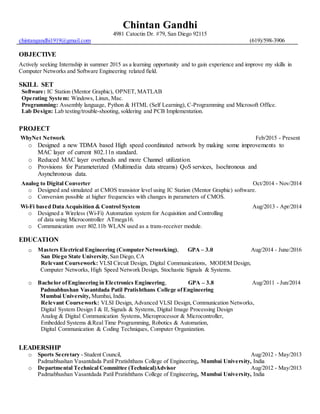 Chintan Gandhi
4981 Catoctin Dr. #79, San Diego 92115
chintangandhi1919@gmail.com (619)/598-3906
OBJECTIVE
Actively seeking Internship in summer 2015 as a learning opportunity and to gain experience and improve my skills in
Computer Networks and Software Engineering related field.
SKILL SET
Software: IC Station (Mentor Graphic), OPNET, MATLAB
Operating System: Windows, Linux, Mac.
Programming: Assembly language, Python & HTML (Self Learning), C-Programming and Microsoft Office.
Lab Design: Lab testing/trouble-shooting, soldering and PCB Implementation.
PROJECT
WhyNet Network Feb/2015 - Present
o Designed a new TDMA based High speed coordinated network by making some improvements to
MAC layer of current 802.11n standard.
o Reduced MAC layer overheads and more Channel utilization.
o Provisions for Parameterized (Multimedia data streams) QoS services, Isochronous and
Asynchronous data.
Analog to Digital Converter Oct/2014 - Nov/2014
o Designed and simulated at CMOS transistor level using IC Station (Mentor Graphic) software.
o Conversion possible at higher frequencies with changes in parameters of CMOS.
Wi-Fi based Data Acquisition & Control System Aug/2013 - Apr/2014
o Designed a Wireless (Wi-Fi) Automation system for Acquisition and Controlling
of data using Microcontroller ATmega16.
o Communication over 802.11b WLAN used as a trans-receiver module.
EDUCATION
o Masters Electrical Engineering (Computer Networking), GPA – 3.0 Aug/2014 - June/2016
San Diego State University,San Diego, CA
Relevant Coursework: VLSI Circuit Design, Digital Communications, MODEM Design,
Computer Networks, High Speed Network Design, Stochastic Signals & Systems.
o Bachelor ofEngineering in Electronics Engineering, GPA – 3.8 Aug/2011 - Jun/2014
Padmabhushan Vasantdada Patil Pratishthans College ofEngineering
Mumbai University, Mumbai, India.
Relevant Coursework: VLSI Design, Advanced VLSI Design, Communication Networks,
Digital System Design I & II, Signals & Systems, Digital Image Processing Design
Analog & Digital Communication Systems, Microprocessor & Microcontroller,
Embedded Systems &Real Time Programming, Robotics & Automation,
Digital Communication & Coding Techniques, Computer Organization.
LEADERSHIP
o Sports Secretary - Student Council, Aug/2012 - May/2013
Padmabhushan Vasantdada Patil Pratishthans College of Engineering, Mumbai University, India
o Departmental Technical Committee (Technical)Advisor Aug/2012 - May/2013
Padmabhushan Vasantdada Patil Pratishthans College of Engineering, Mumbai University, India
 