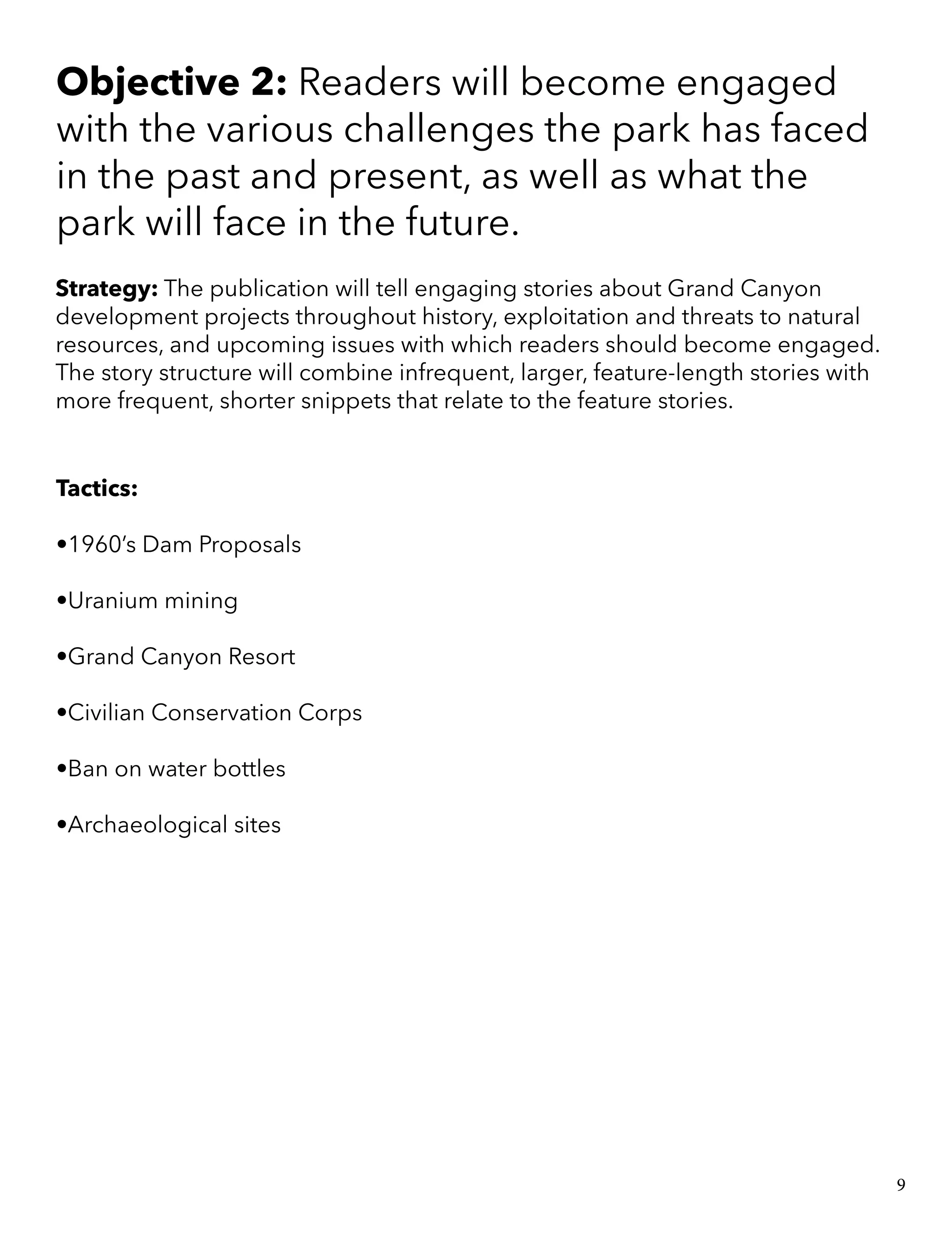 Objective 2: Readers will become engaged
with the various challenges the park has faced
in the past and present, as well as what the
park will face in the future.
Strategy: The publication will tell engaging stories about Grand Canyon
development projects throughout history, exploitation and threats to natural
resources, and upcoming issues with which readers should become engaged.
The story structure will combine infrequent, larger, feature-length stories with
more frequent, shorter snippets that relate to the feature stories.
Tactics:
•1960’s Dam Proposals
•Uranium mining
•Grand Canyon Resort
•Civilian Conservation Corps
•Ban on water bottles
•Archaeological sites
9
 