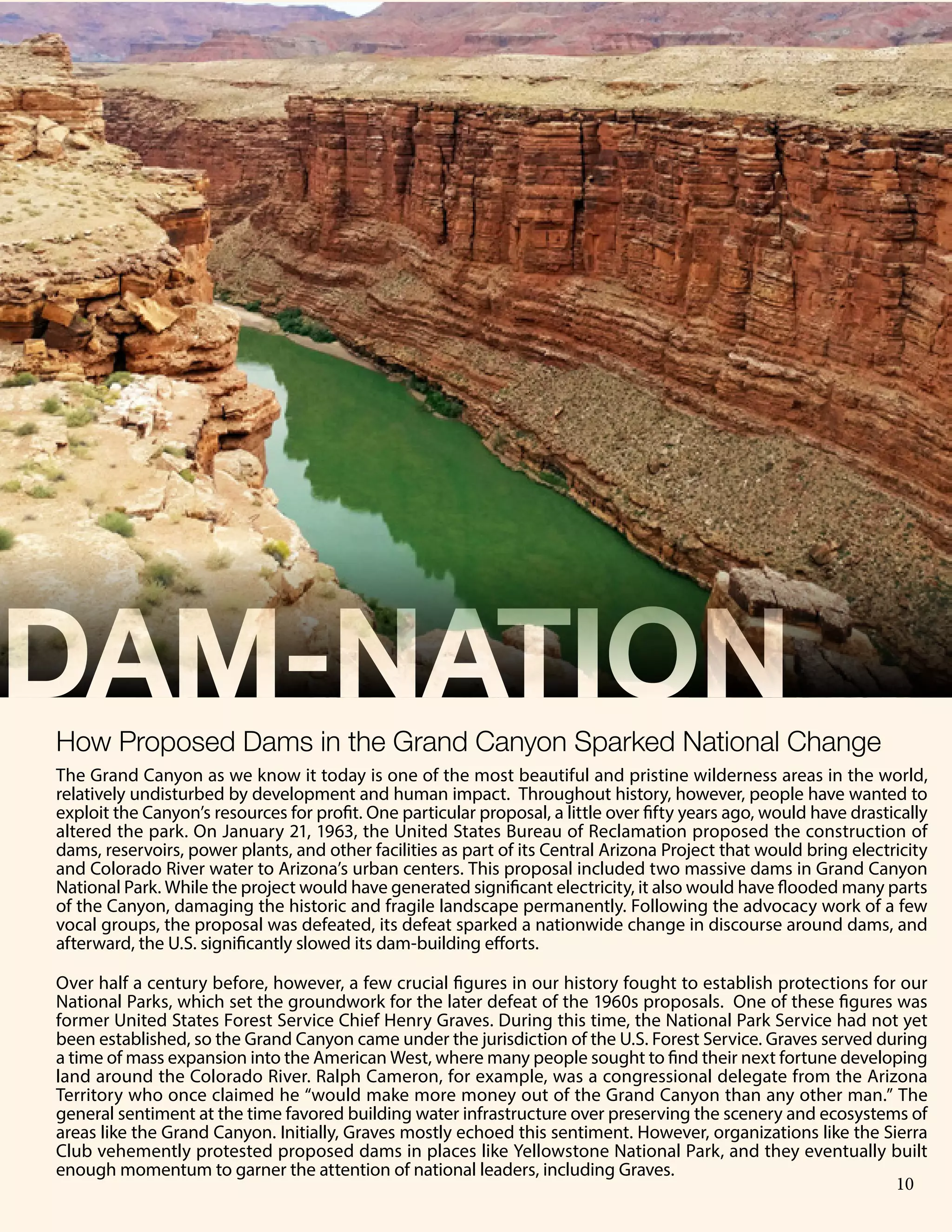 6 Publication Title
DAM-NATION
The Grand Canyon as we know it today is one of the most beautiful and pristine wilderness areas in the world,
relatively undisturbed by development and human impact. Throughout history, however, people have wanted to
exploit the Canyon’s resources for profit. One particular proposal, a little over fifty years ago, would have drastically
altered the park. On January 21, 1963, the United States Bureau of Reclamation proposed the construction of
dams, reservoirs, power plants, and other facilities as part of its Central Arizona Project that would bring electricity
and Colorado River water to Arizona’s urban centers. This proposal included two massive dams in Grand Canyon
National Park. While the project would have generated significant electricity, it also would have flooded many parts
of the Canyon, damaging the historic and fragile landscape permanently. Following the advocacy work of a few
vocal groups, the proposal was defeated, its defeat sparked a nationwide change in discourse around dams, and
afterward, the U.S. significantly slowed its dam-building efforts.
Over half a century before, however, a few crucial figures in our history fought to establish protections for our
National Parks, which set the groundwork for the later defeat of the 1960s proposals. One of these figures was
former United States Forest Service Chief Henry Graves. During this time, the National Park Service had not yet
been established, so the Grand Canyon came under the jurisdiction of the U.S. Forest Service. Graves served during
a time of mass expansion into the American West, where many people sought to find their next fortune developing
land around the Colorado River. Ralph Cameron, for example, was a congressional delegate from the Arizona
Territory who once claimed he “would make more money out of the Grand Canyon than any other man.” The
general sentiment at the time favored building water infrastructure over preserving the scenery and ecosystems of
areas like the Grand Canyon. Initially, Graves mostly echoed this sentiment. However, organizations like the Sierra
Club vehemently protested proposed dams in places like Yellowstone National Park, and they eventually built
enough momentum to garner the attention of national leaders, including Graves.
How Proposed Dams in the Grand Canyon Sparked National Change
10
 