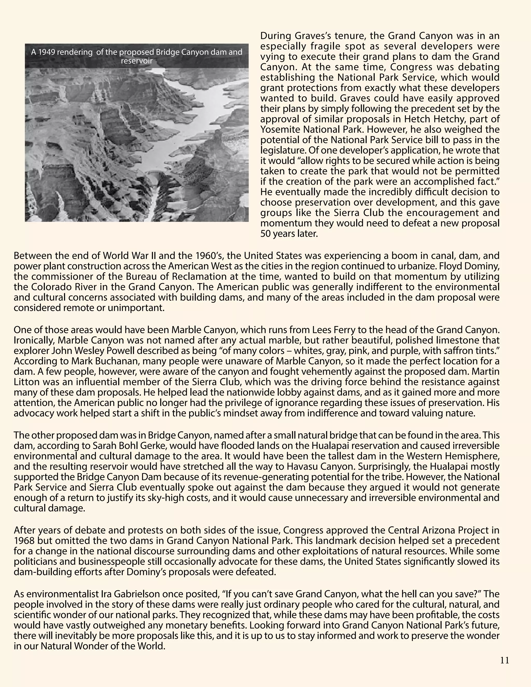Grand Canyon National Park 7
During Graves’s tenure, the Grand Canyon was in an
especially fragile spot as several developers were
vying to execute their grand plans to dam the Grand
Canyon. At the same time, Congress was debating
establishing the National Park Service, which would
grant protections from exactly what these developers
wanted to build. Graves could have easily approved
their plans by simply following the precedent set by the
approval of similar proposals in Hetch Hetchy, part of
Yosemite National Park. However, he also weighed the
potential of the National Park Service bill to pass in the
legislature. Of one developer’s application, he wrote that
it would “allow rights to be secured while action is being
taken to create the park that would not be permitted
if the creation of the park were an accomplished fact.”
He eventually made the incredibly difficult decision to
choose preservation over development, and this gave
groups like the Sierra Club the encouragement and
momentum they would need to defeat a new proposal
50 years later.
Between the end of World War II and the 1960’s, the United States was experiencing a boom in canal, dam, and
power plant construction across the American West as the cities in the region continued to urbanize. Floyd Dominy,
the commissioner of the Bureau of Reclamation at the time, wanted to build on that momentum by utilizing
the Colorado River in the Grand Canyon. The American public was generally indifferent to the environmental
and cultural concerns associated with building dams, and many of the areas included in the dam proposal were
considered remote or unimportant.
One of those areas would have been Marble Canyon, which runs from Lees Ferry to the head of the Grand Canyon.
Ironically, Marble Canyon was not named after any actual marble, but rather beautiful, polished limestone that
explorer John Wesley Powell described as being “of many colors – whites, gray, pink, and purple, with saffron tints.”
According to Mark Buchanan, many people were unaware of Marble Canyon, so it made the perfect location for a
dam. A few people, however, were aware of the canyon and fought vehemently against the proposed dam. Martin
Litton was an influential member of the Sierra Club, which was the driving force behind the resistance against
many of these dam proposals. He helped lead the nationwide lobby against dams, and as it gained more and more
attention, the American public no longer had the privilege of ignorance regarding these issues of preservation. His
advocacy work helped start a shift in the public’s mindset away from indifference and toward valuing nature.
TheotherproposeddamwasinBridgeCanyon,namedafterasmallnaturalbridgethatcanbefoundinthearea.This
dam, according to Sarah Bohl Gerke, would have flooded lands on the Hualapai reservation and caused irreversible
environmental and cultural damage to the area. It would have been the tallest dam in the Western Hemisphere,
and the resulting reservoir would have stretched all the way to Havasu Canyon. Surprisingly, the Hualapai mostly
supported the Bridge Canyon Dam because of its revenue-generating potential for the tribe. However, the National
Park Service and Sierra Club eventually spoke out against the dam because they argued it would not generate
enough of a return to justify its sky-high costs, and it would cause unnecessary and irreversible environmental and
cultural damage.
After years of debate and protests on both sides of the issue, Congress approved the Central Arizona Project in
1968 but omitted the two dams in Grand Canyon National Park. This landmark decision helped set a precedent
for a change in the national discourse surrounding dams and other exploitations of natural resources. While some
politicians and businesspeople still occasionally advocate for these dams, the United States significantly slowed its
dam-building efforts after Dominy’s proposals were defeated.
As environmentalist Ira Gabrielson once posited, “If you can’t save Grand Canyon, what the hell can you save?” The
people involved in the story of these dams were really just ordinary people who cared for the cultural, natural, and
scientific wonder of our national parks. They recognized that, while these dams may have been profitable, the costs
would have vastly outweighed any monetary benefits. Looking forward into Grand Canyon National Park’s future,
there will inevitably be more proposals like this, and it is up to us to stay informed and work to preserve the wonder
in our Natural Wonder of the World.
A 1949 rendering of the proposed Bridge Canyon dam and
reservoir
11
 