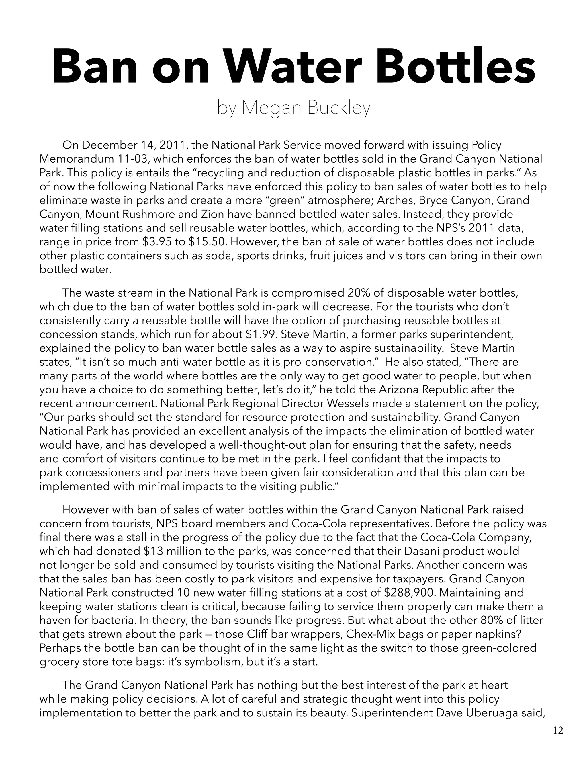 Ban on Water Bottles
by Megan Buckley
On December 14, 2011, the National Park Service moved forward with issuing Policy
Memorandum 11-03, which enforces the ban of water bottles sold in the Grand Canyon National
Park. This policy is entails the “recycling and reduction of disposable plastic bottles in parks.” As
of now the following National Parks have enforced this policy to ban sales of water bottles to help
eliminate waste in parks and create a more “green” atmosphere; Arches, Bryce Canyon, Grand
Canyon, Mount Rushmore and Zion have banned bottled water sales. Instead, they provide
water filling stations and sell reusable water bottles, which, according to the NPS’s 2011 data,
range in price from $3.95 to $15.50. However, the ban of sale of water bottles does not include
other plastic containers such as soda, sports drinks, fruit juices and visitors can bring in their own
bottled water.
The waste stream in the National Park is compromised 20% of disposable water bottles,
which due to the ban of water bottles sold in-park will decrease. For the tourists who don’t
consistently carry a reusable bottle will have the option of purchasing reusable bottles at
concession stands, which run for about $1.99. Steve Martin, a former parks superintendent,
explained the policy to ban water bottle sales as a way to aspire sustainability. Steve Martin
states, “It isn’t so much anti-water bottle as it is pro-conservation.” He also stated, “There are
many parts of the world where bottles are the only way to get good water to people, but when
you have a choice to do something better, let’s do it,” he told the Arizona Republic after the
recent announcement. National Park Regional Director Wessels made a statement on the policy,
“Our parks should set the standard for resource protection and sustainability. Grand Canyon
National Park has provided an excellent analysis of the impacts the elimination of bottled water
would have, and has developed a well-thought-out plan for ensuring that the safety, needs
and comfort of visitors continue to be met in the park. I feel confidant that the impacts to
park concessioners and partners have been given fair consideration and that this plan can be
implemented with minimal impacts to the visiting public.”
However with ban of sales of water bottles within the Grand Canyon National Park raised
concern from tourists, NPS board members and Coca-Cola representatives. Before the policy was
final there was a stall in the progress of the policy due to the fact that the Coca-Cola Company,
which had donated $13 million to the parks, was concerned that their Dasani product would
not longer be sold and consumed by tourists visiting the National Parks. Another concern was
that the sales ban has been costly to park visitors and expensive for taxpayers. Grand Canyon
National Park constructed 10 new water filling stations at a cost of $288,900. Maintaining and
keeping water stations clean is critical, because failing to service them properly can make them a
haven for bacteria. In theory, the ban sounds like progress. But what about the other 80% of litter
that gets strewn about the park — those Cliff bar wrappers, Chex-Mix bags or paper napkins?
Perhaps the bottle ban can be thought of in the same light as the switch to those green-colored
grocery store tote bags: it’s symbolism, but it’s a start.
The Grand Canyon National Park has nothing but the best interest of the park at heart
while making policy decisions. A lot of careful and strategic thought went into this policy
implementation to better the park and to sustain its beauty. Superintendent Dave Uberuaga said,
12
 