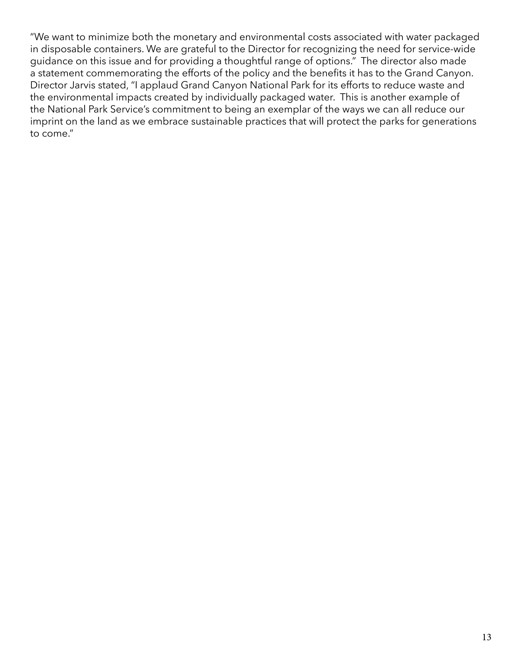 “We want to minimize both the monetary and environmental costs associated with water packaged
in disposable containers. We are grateful to the Director for recognizing the need for service-wide
guidance on this issue and for providing a thoughtful range of options.” The director also made
a statement commemorating the efforts of the policy and the benefits it has to the Grand Canyon.
Director Jarvis stated, “I applaud Grand Canyon National Park for its efforts to reduce waste and
the environmental impacts created by individually packaged water. This is another example of
the National Park Service’s commitment to being an exemplar of the ways we can all reduce our
imprint on the land as we embrace sustainable practices that will protect the parks for generations
to come.”
13
 