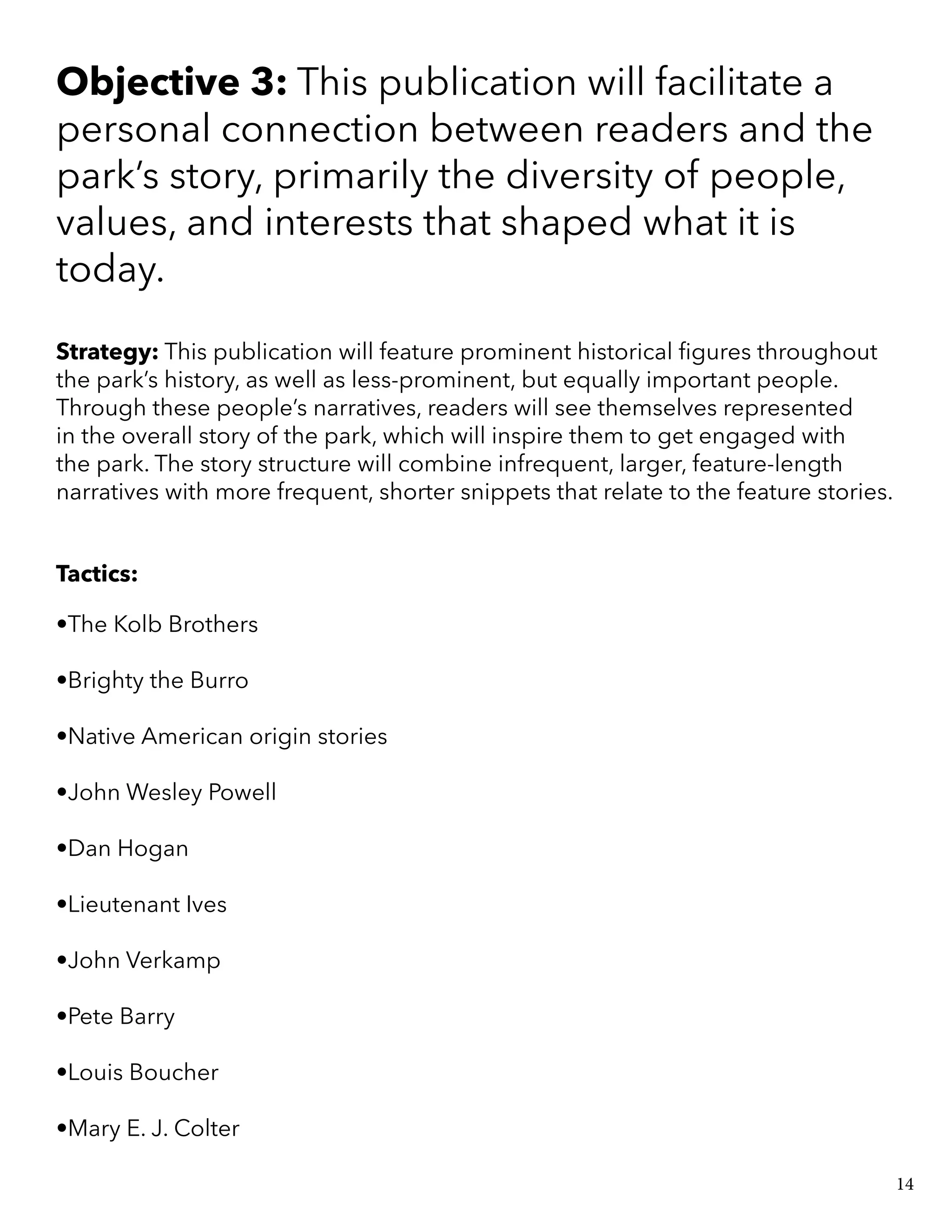 Objective 3: This publication will facilitate a
personal connection between readers and the
park’s story, primarily the diversity of people,
values, and interests that shaped what it is
today.
Strategy: This publication will feature prominent historical figures throughout
the park’s history, as well as less-prominent, but equally important people.
Through these people’s narratives, readers will see themselves represented
in the overall story of the park, which will inspire them to get engaged with
the park. The story structure will combine infrequent, larger, feature-length
narratives with more frequent, shorter snippets that relate to the feature stories.
Tactics:
•The Kolb Brothers
•Brighty the Burro
•Native American origin stories
•John Wesley Powell
•Dan Hogan
•Lieutenant Ives
•John Verkamp
•Pete Barry
•Louis Boucher
•Mary E. J. Colter
14
 