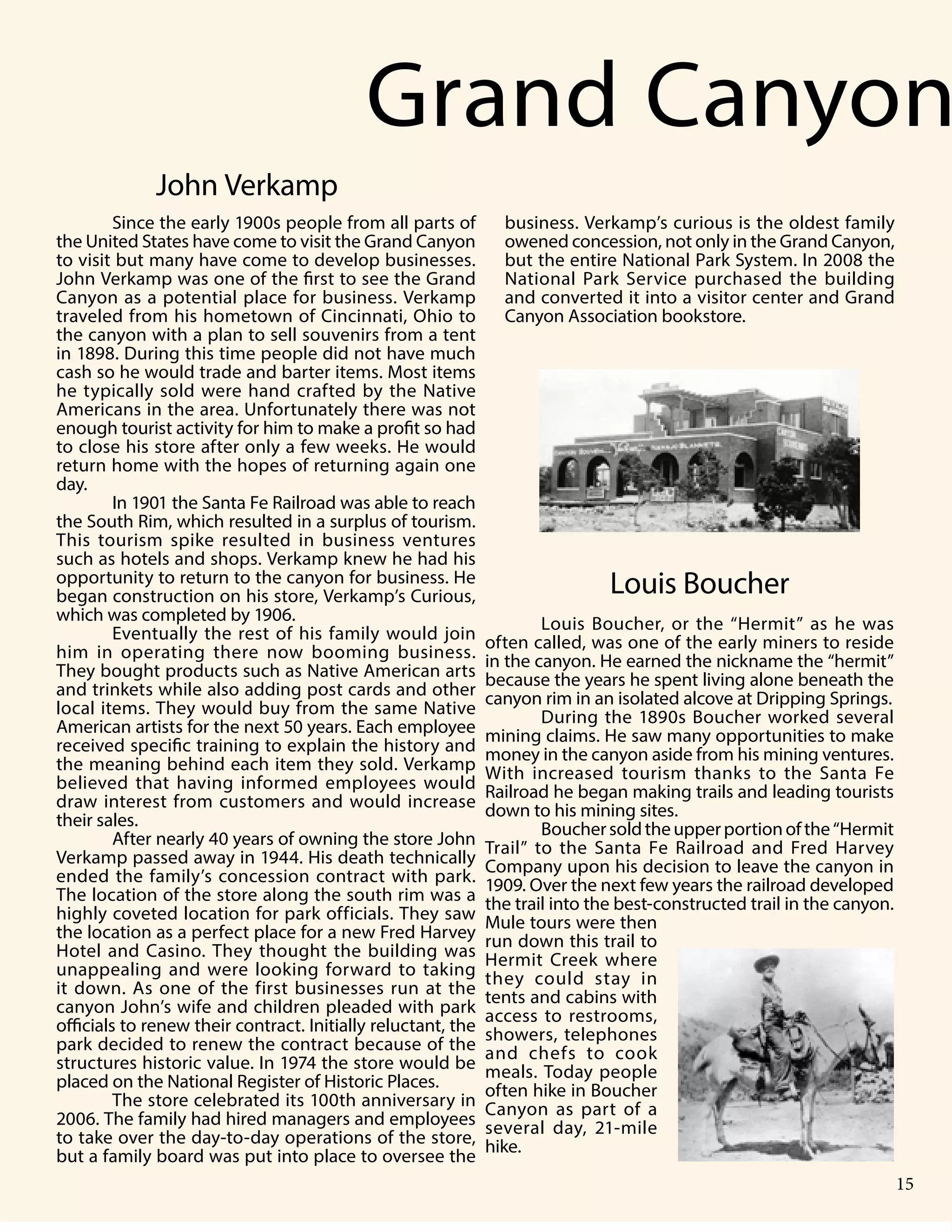 4 Publication Title
Since the early 1900s people from all parts of
the United States have come to visit the Grand Canyon
to visit but many have come to develop businesses.
John Verkamp was one of the first to see the Grand
Canyon as a potential place for business. Verkamp
traveled from his hometown of Cincinnati, Ohio to
the canyon with a plan to sell souvenirs from a tent
in 1898. During this time people did not have much
cash so he would trade and barter items. Most items
he typically sold were hand crafted by the Native
Americans in the area. Unfortunately there was not
enough tourist activity for him to make a profit so had
to close his store after only a few weeks. He would
return home with the hopes of returning again one
day.
In 1901 the Santa Fe Railroad was able to reach
the South Rim, which resulted in a surplus of tourism.
This tourism spike resulted in business ventures
such as hotels and shops. Verkamp knew he had his
opportunity to return to the canyon for business. He
began construction on his store, Verkamp’s Curious,
which was completed by 1906.
Eventually the rest of his family would join
him in operating there now booming business.
They bought products such as Native American arts
and trinkets while also adding post cards and other
local items. They would buy from the same Native
American artists for the next 50 years. Each employee
received specific training to explain the history and
the meaning behind each item they sold. Verkamp
believed that having informed employees would
draw interest from customers and would increase
their sales.
After nearly 40 years of owning the store John
Verkamp passed away in 1944. His death technically
ended the family’s concession contract with park.
The location of the store along the south rim was a
highly coveted location for park officials. They saw
the location as a perfect place for a new Fred Harvey
Hotel and Casino. They thought the building was
unappealing and were looking forward to taking
it down. As one of the first businesses run at the
canyon John’s wife and children pleaded with park
officials to renew their contract. Initially reluctant, the
park decided to renew the contract because of the
structures historic value. In 1974 the store would be
placed on the National Register of Historic Places.
The store celebrated its 100th anniversary in
2006. The family had hired managers and employees
to take over the day-to-day operations of the store,
but a family board was put into place to oversee the
Louis Boucher, or the “Hermit” as he was
often called, was one of the early miners to reside
in the canyon. He earned the nickname the “hermit”
because the years he spent living alone beneath the
canyon rim in an isolated alcove at Dripping Springs.
During the 1890s Boucher worked several
mining claims. He saw many opportunities to make
money in the canyon aside from his mining ventures.
With increased tourism thanks to the Santa Fe
Railroad he began making trails and leading tourists
down to his mining sites.
Bouchersoldtheupperportionofthe“Hermit
Trail” to the Santa Fe Railroad and Fred Harvey
Company upon his decision to leave the canyon in
1909. Over the next few years the railroad developed
the trail into the best-constructed trail in the canyon.
Mule tours were then
run down this trail to
Hermit Creek where
they could stay in
tents and cabins with
access to restrooms,
showers, telephones
and chefs to cook
meals. Today people
often hike in Boucher
Canyon as part of a
several day, 21-mile
hike.
Grand Canyon
business. Verkamp’s curious is the oldest family
owened concession, not only in the Grand Canyon,
but the entire National Park System. In 2008 the
National Park Service purchased the building
and converted it into a visitor center and Grand
Canyon Association bookstore.
John Verkamp
Louis Boucher
15
 