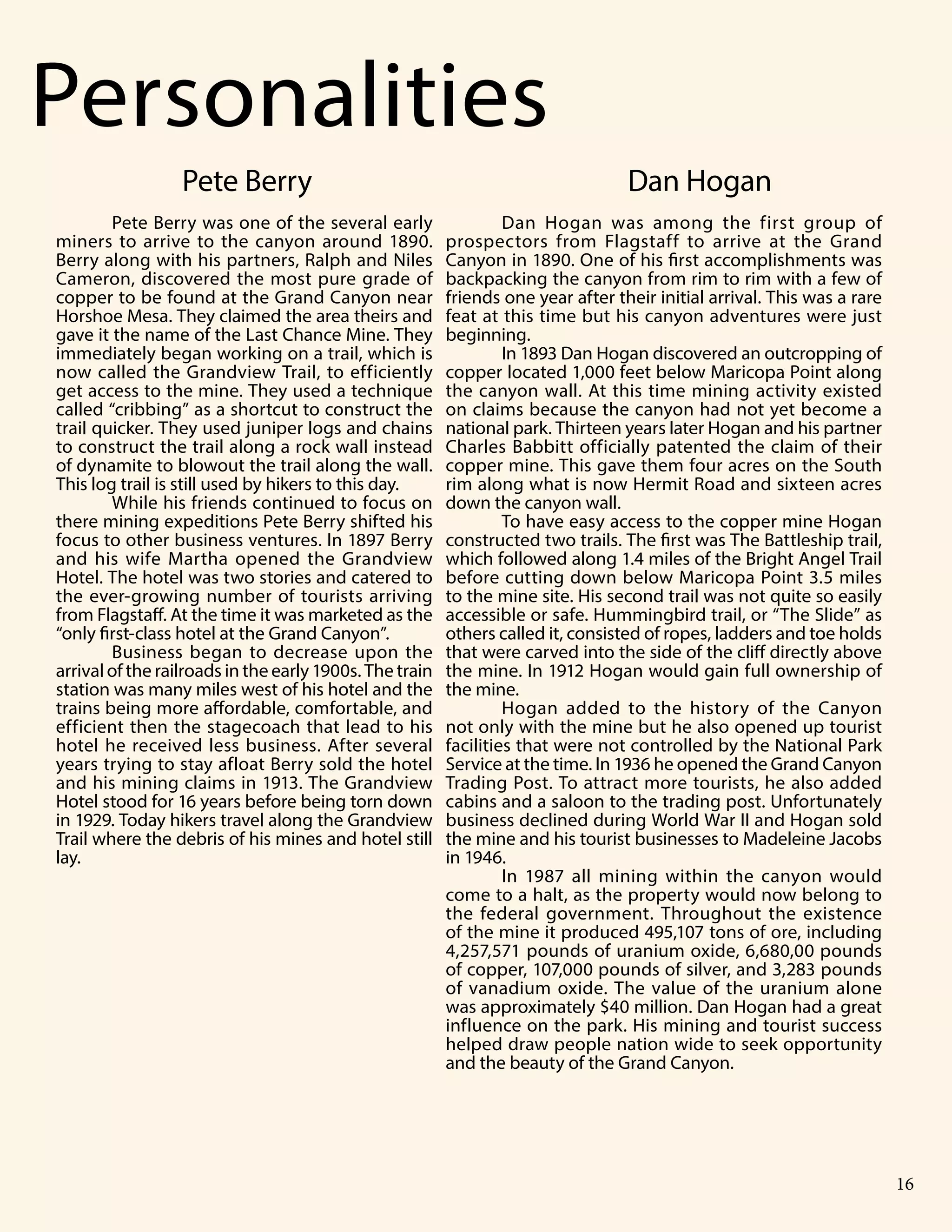Grand Canyon National Park 5
Dan Hogan was among the first group of
prospectors from Flagstaff to arrive at the Grand
Canyon in 1890. One of his first accomplishments was
backpacking the canyon from rim to rim with a few of
friends one year after their initial arrival. This was a rare
feat at this time but his canyon adventures were just
beginning.
In 1893 Dan Hogan discovered an outcropping of
copper located 1,000 feet below Maricopa Point along
the canyon wall. At this time mining activity existed
on claims because the canyon had not yet become a
national park. Thirteen years later Hogan and his partner
Charles Babbitt officially patented the claim of their
copper mine. This gave them four acres on the South
rim along what is now Hermit Road and sixteen acres
down the canyon wall.
To have easy access to the copper mine Hogan
constructed two trails. The first was The Battleship trail,
which followed along 1.4 miles of the Bright Angel Trail
before cutting down below Maricopa Point 3.5 miles
to the mine site. His second trail was not quite so easily
accessible or safe. Hummingbird trail, or “The Slide” as
others called it, consisted of ropes, ladders and toe holds
that were carved into the side of the cliff directly above
the mine. In 1912 Hogan would gain full ownership of
the mine.
Hogan added to the history of the Canyon
not only with the mine but he also opened up tourist
facilities that were not controlled by the National Park
Service at the time. In 1936 he opened the Grand Canyon
Trading Post. To attract more tourists, he also added
cabins and a saloon to the trading post. Unfortunately
business declined during World War II and Hogan sold
the mine and his tourist businesses to Madeleine Jacobs
in 1946.
In 1987 all mining within the canyon would
come to a halt, as the property would now belong to
the federal government. Throughout the existence
of the mine it produced 495,107 tons of ore, including
4,257,571 pounds of uranium oxide, 6,680,00 pounds
of copper, 107,000 pounds of silver, and 3,283 pounds
of vanadium oxide. The value of the uranium alone
was approximately $40 million. Dan Hogan had a great
influence on the park. His mining and tourist success
helped draw people nation wide to seek opportunity
and the beauty of the Grand Canyon.
Pete Berry was one of the several early
miners to arrive to the canyon around 1890.
Berry along with his partners, Ralph and Niles
Cameron, discovered the most pure grade of
copper to be found at the Grand Canyon near
Horshoe Mesa. They claimed the area theirs and
gave it the name of the Last Chance Mine. They
immediately began working on a trail, which is
now called the Grandview Trail, to efficiently
get access to the mine. They used a technique
called “cribbing” as a shortcut to construct the
trail quicker. They used juniper logs and chains
to construct the trail along a rock wall instead
of dynamite to blowout the trail along the wall.
This log trail is still used by hikers to this day.
While his friends continued to focus on
there mining expeditions Pete Berry shifted his
focus to other business ventures. In 1897 Berry
and his wife Martha opened the Grandview
Hotel. The hotel was two stories and catered to
the ever-growing number of tourists arriving
from Flagstaff. At the time it was marketed as the
“only first-class hotel at the Grand Canyon”.
Business began to decrease upon the
arrival of the railroads in the early 1900s. The train
station was many miles west of his hotel and the
trains being more affordable, comfortable, and
efficient then the stagecoach that lead to his
hotel he received less business. After several
years trying to stay afloat Berry sold the hotel
and his mining claims in 1913. The Grandview
Hotel stood for 16 years before being torn down
in 1929. Today hikers travel along the Grandview
Trail where the debris of his mines and hotel still
lay.
n Personalities
Pete Berry Dan Hogan
16
 
