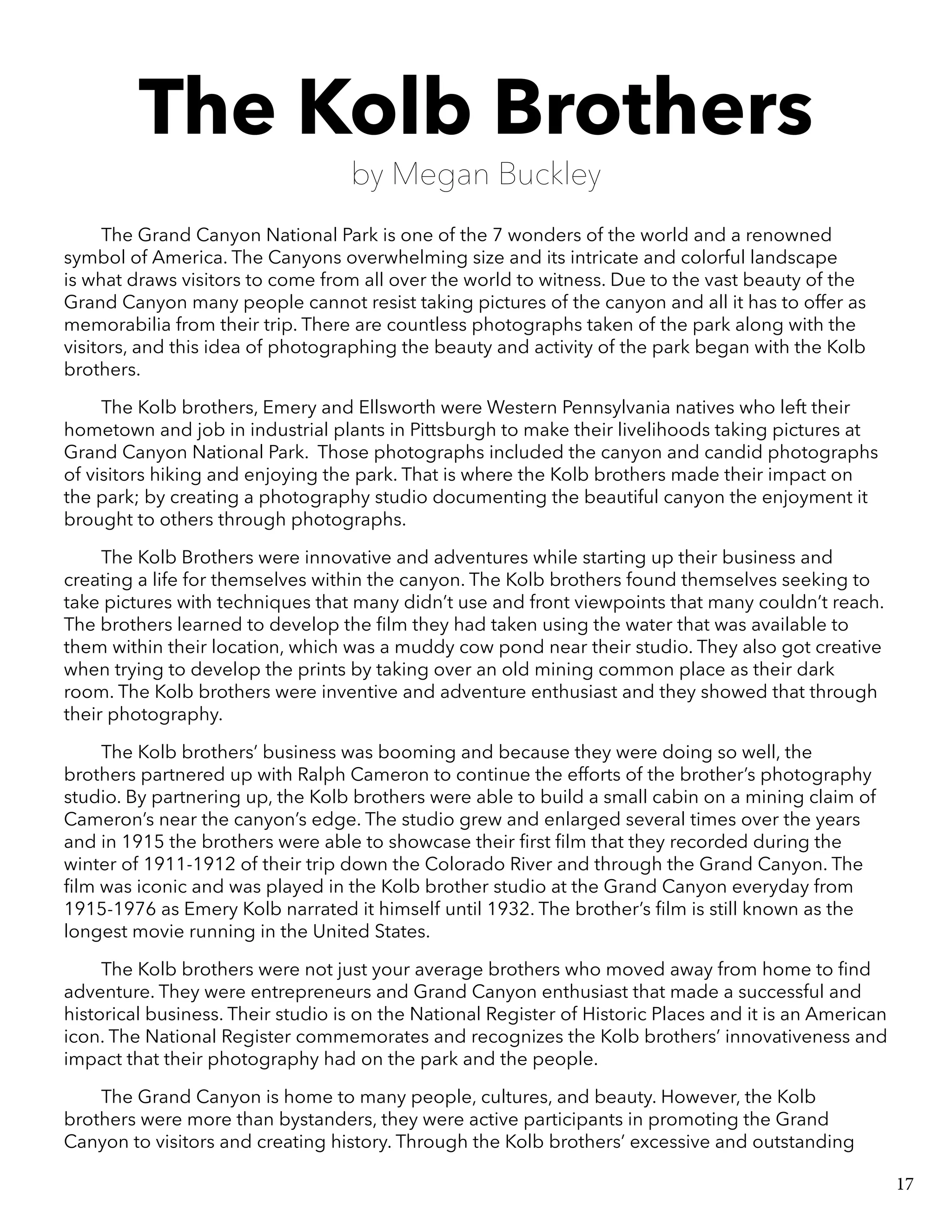 The Kolb Brothers
by Megan Buckley
The Grand Canyon National Park is one of the 7 wonders of the world and a renowned
symbol of America. The Canyons overwhelming size and its intricate and colorful landscape
is what draws visitors to come from all over the world to witness. Due to the vast beauty of the
Grand Canyon many people cannot resist taking pictures of the canyon and all it has to offer as
memorabilia from their trip. There are countless photographs taken of the park along with the
visitors, and this idea of photographing the beauty and activity of the park began with the Kolb
brothers.
The Kolb brothers, Emery and Ellsworth were Western Pennsylvania natives who left their
hometown and job in industrial plants in Pittsburgh to make their livelihoods taking pictures at
Grand Canyon National Park. Those photographs included the canyon and candid photographs
of visitors hiking and enjoying the park. That is where the Kolb brothers made their impact on
the park; by creating a photography studio documenting the beautiful canyon the enjoyment it
brought to others through photographs.
The Kolb Brothers were innovative and adventures while starting up their business and
creating a life for themselves within the canyon. The Kolb brothers found themselves seeking to
take pictures with techniques that many didn’t use and front viewpoints that many couldn’t reach.
The brothers learned to develop the film they had taken using the water that was available to
them within their location, which was a muddy cow pond near their studio. They also got creative
when trying to develop the prints by taking over an old mining common place as their dark
room. The Kolb brothers were inventive and adventure enthusiast and they showed that through
their photography.
The Kolb brothers’ business was booming and because they were doing so well, the
brothers partnered up with Ralph Cameron to continue the efforts of the brother’s photography
studio. By partnering up, the Kolb brothers were able to build a small cabin on a mining claim of
Cameron’s near the canyon’s edge. The studio grew and enlarged several times over the years
and in 1915 the brothers were able to showcase their first film that they recorded during the
winter of 1911-1912 of their trip down the Colorado River and through the Grand Canyon. The
film was iconic and was played in the Kolb brother studio at the Grand Canyon everyday from
1915-1976 as Emery Kolb narrated it himself until 1932. The brother’s film is still known as the
longest movie running in the United States.
The Kolb brothers were not just your average brothers who moved away from home to find
adventure. They were entrepreneurs and Grand Canyon enthusiast that made a successful and
historical business. Their studio is on the National Register of Historic Places and it is an American
icon. The National Register commemorates and recognizes the Kolb brothers’ innovativeness and
impact that their photography had on the park and the people.
The Grand Canyon is home to many people, cultures, and beauty. However, the Kolb
brothers were more than bystanders, they were active participants in promoting the Grand
Canyon to visitors and creating history. Through the Kolb brothers’ excessive and outstanding
17
 