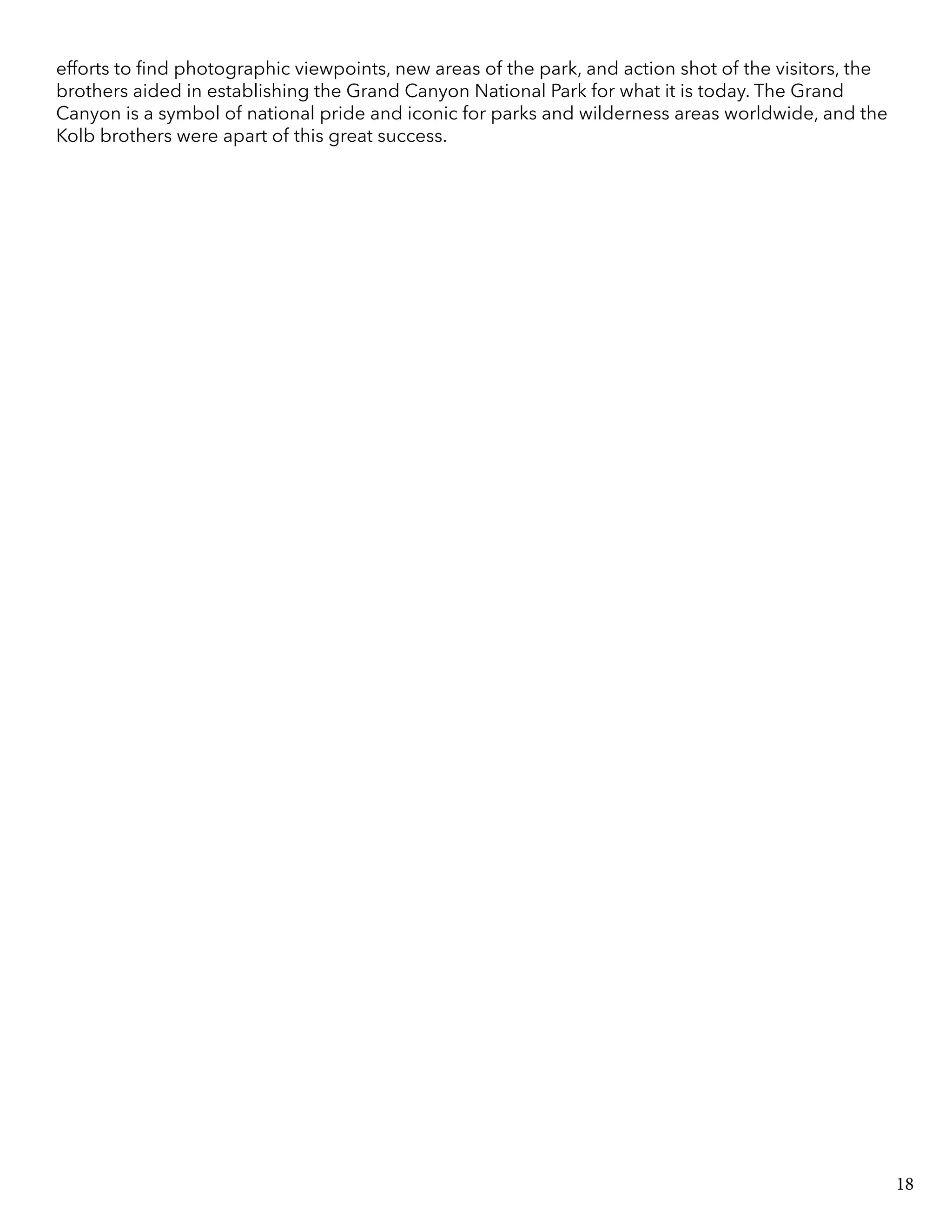 efforts to find photographic viewpoints, new areas of the park, and action shot of the visitors, the
brothers aided in establishing the Grand Canyon National Park for what it is today. The Grand
Canyon is a symbol of national pride and iconic for parks and wilderness areas worldwide, and the
Kolb brothers were apart of this great success.
18
 