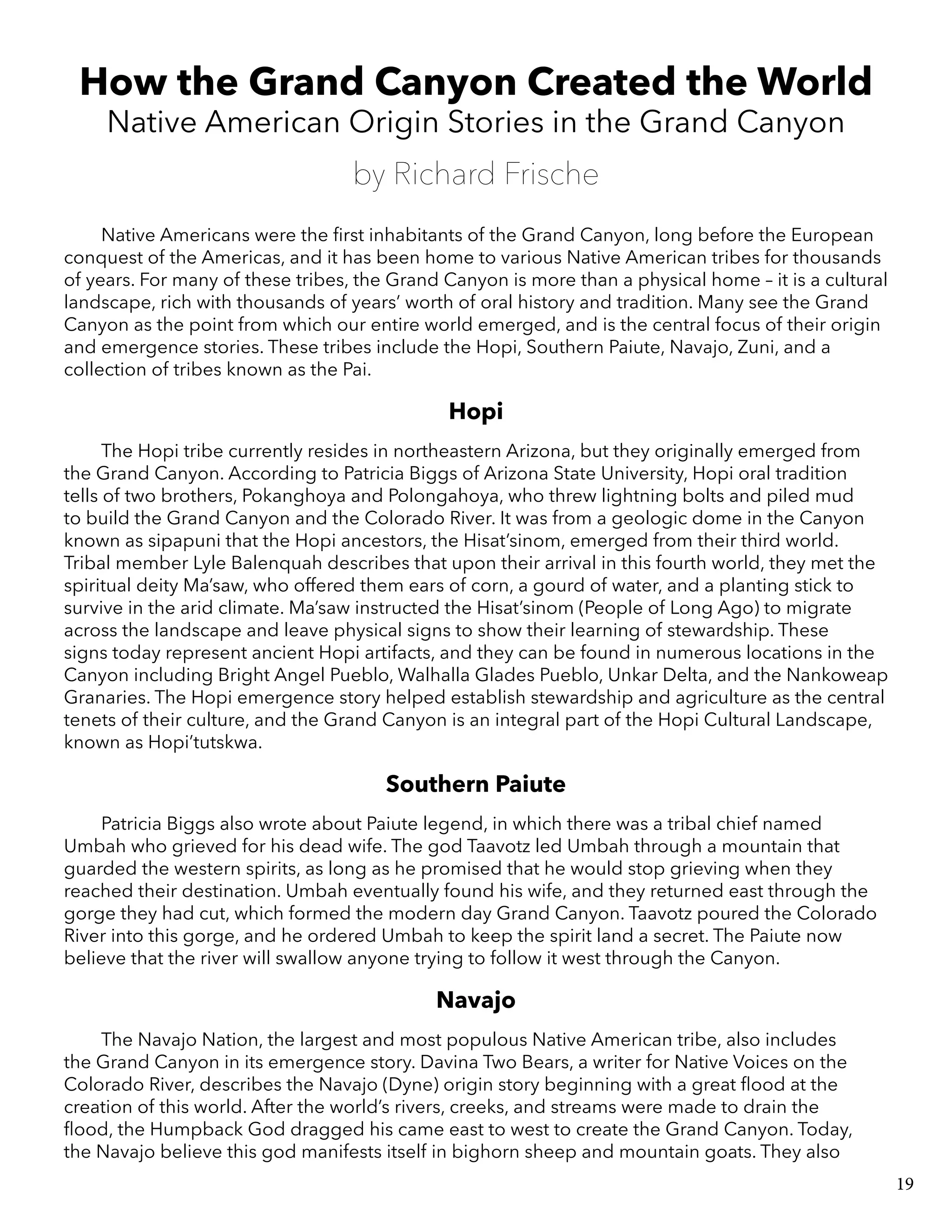 How the Grand Canyon Created the World
Native American Origin Stories in the Grand Canyon
by Richard Frische
Native Americans were the first inhabitants of the Grand Canyon, long before the European
conquest of the Americas, and it has been home to various Native American tribes for thousands
of years. For many of these tribes, the Grand Canyon is more than a physical home – it is a cultural
landscape, rich with thousands of years’ worth of oral history and tradition. Many see the Grand
Canyon as the point from which our entire world emerged, and is the central focus of their origin
and emergence stories. These tribes include the Hopi, Southern Paiute, Navajo, Zuni, and a
collection of tribes known as the Pai.
Hopi
The Hopi tribe currently resides in northeastern Arizona, but they originally emerged from
the Grand Canyon. According to Patricia Biggs of Arizona State University, Hopi oral tradition
tells of two brothers, Pokanghoya and Polongahoya, who threw lightning bolts and piled mud
to build the Grand Canyon and the Colorado River. It was from a geologic dome in the Canyon
known as sipapuni that the Hopi ancestors, the Hisat’sinom, emerged from their third world.
Tribal member Lyle Balenquah describes that upon their arrival in this fourth world, they met the
spiritual deity Ma’saw, who offered them ears of corn, a gourd of water, and a planting stick to
survive in the arid climate. Ma’saw instructed the Hisat’sinom (People of Long Ago) to migrate
across the landscape and leave physical signs to show their learning of stewardship. These
signs today represent ancient Hopi artifacts, and they can be found in numerous locations in the
Canyon including Bright Angel Pueblo, Walhalla Glades Pueblo, Unkar Delta, and the Nankoweap
Granaries. The Hopi emergence story helped establish stewardship and agriculture as the central
tenets of their culture, and the Grand Canyon is an integral part of the Hopi Cultural Landscape,
known as Hopi’tutskwa.
Southern Paiute
Patricia Biggs also wrote about Paiute legend, in which there was a tribal chief named
Umbah who grieved for his dead wife. The god Taavotz led Umbah through a mountain that
guarded the western spirits, as long as he promised that he would stop grieving when they
reached their destination. Umbah eventually found his wife, and they returned east through the
gorge they had cut, which formed the modern day Grand Canyon. Taavotz poured the Colorado
River into this gorge, and he ordered Umbah to keep the spirit land a secret. The Paiute now
believe that the river will swallow anyone trying to follow it west through the Canyon.
Navajo
The Navajo Nation, the largest and most populous Native American tribe, also includes
the Grand Canyon in its emergence story. Davina Two Bears, a writer for Native Voices on the
Colorado River, describes the Navajo (Dyne) origin story beginning with a great flood at the
creation of this world. After the world’s rivers, creeks, and streams were made to drain the
flood, the Humpback God dragged his came east to west to create the Grand Canyon. Today,
the Navajo believe this god manifests itself in bighorn sheep and mountain goats. They also
19
 