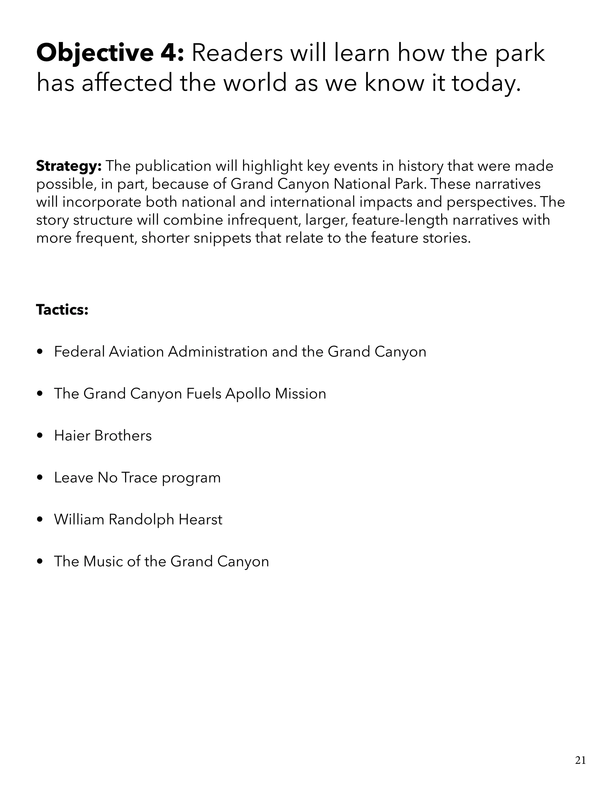 Objective 4: Readers will learn how the park
has affected the world as we know it today.
Strategy: The publication will highlight key events in history that were made
possible, in part, because of Grand Canyon National Park. These narratives
will incorporate both national and international impacts and perspectives. The
story structure will combine infrequent, larger, feature-length narratives with
more frequent, shorter snippets that relate to the feature stories.
Tactics:
•	 Federal Aviation Administration and the Grand Canyon
•	 The Grand Canyon Fuels Apollo Mission
•	 Haier Brothers
•	 Leave No Trace program
•	 William Randolph Hearst
•	 The Music of the Grand Canyon
21
 