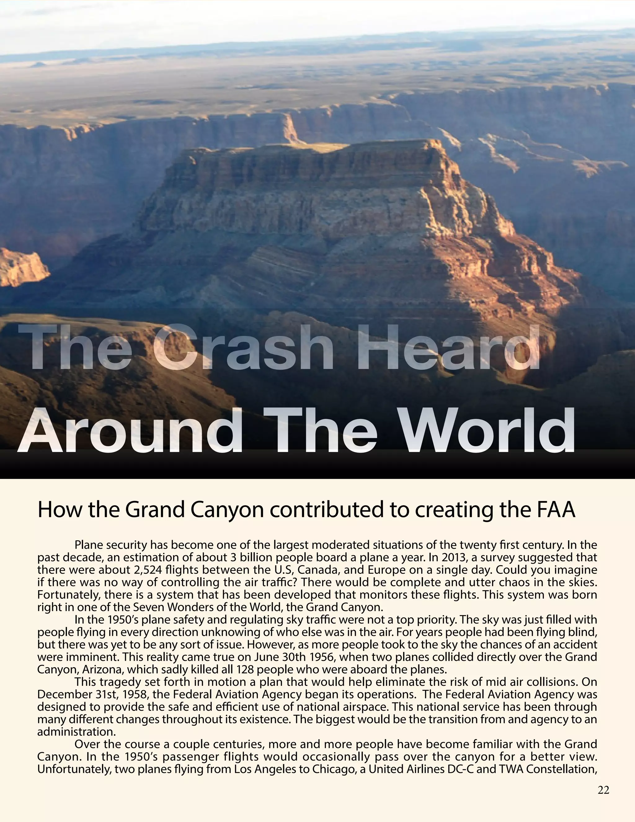 8 Publication Title
Plane security has become one of the largest moderated situations of the twenty first century. In the
past decade, an estimation of about 3 billion people board a plane a year. In 2013, a survey suggested that
there were about 2,524 flights between the U.S, Canada, and Europe on a single day. Could you imagine
if there was no way of controlling the air traffic? There would be complete and utter chaos in the skies.
Fortunately, there is a system that has been developed that monitors these flights. This system was born
right in one of the Seven Wonders of the World, the Grand Canyon.
In the 1950’s plane safety and regulating sky traffic were not a top priority. The sky was just filled with
people flying in every direction unknowing of who else was in the air. For years people had been flying blind,
but there was yet to be any sort of issue. However, as more people took to the sky the chances of an accident
were imminent. This reality came true on June 30th 1956, when two planes collided directly over the Grand
Canyon, Arizona, which sadly killed all 128 people who were aboard the planes.
This tragedy set forth in motion a plan that would help eliminate the risk of mid air collisions. On
December 31st, 1958, the Federal Aviation Agency began its operations. The Federal Aviation Agency was
designed to provide the safe and efficient use of national airspace. This national service has been through
many different changes throughout its existence. The biggest would be the transition from and agency to an
administration.
Over the course a couple centuries, more and more people have become familiar with the Grand
Canyon. In the 1950’s passenger flights would occasionally pass over the canyon for a better view.
Unfortunately, two planes flying from Los Angeles to Chicago, a United Airlines DC-C and TWA Constellation,
The Crash Heard
Around The World
How the Grand Canyon contributed to creating the FAA
22
 