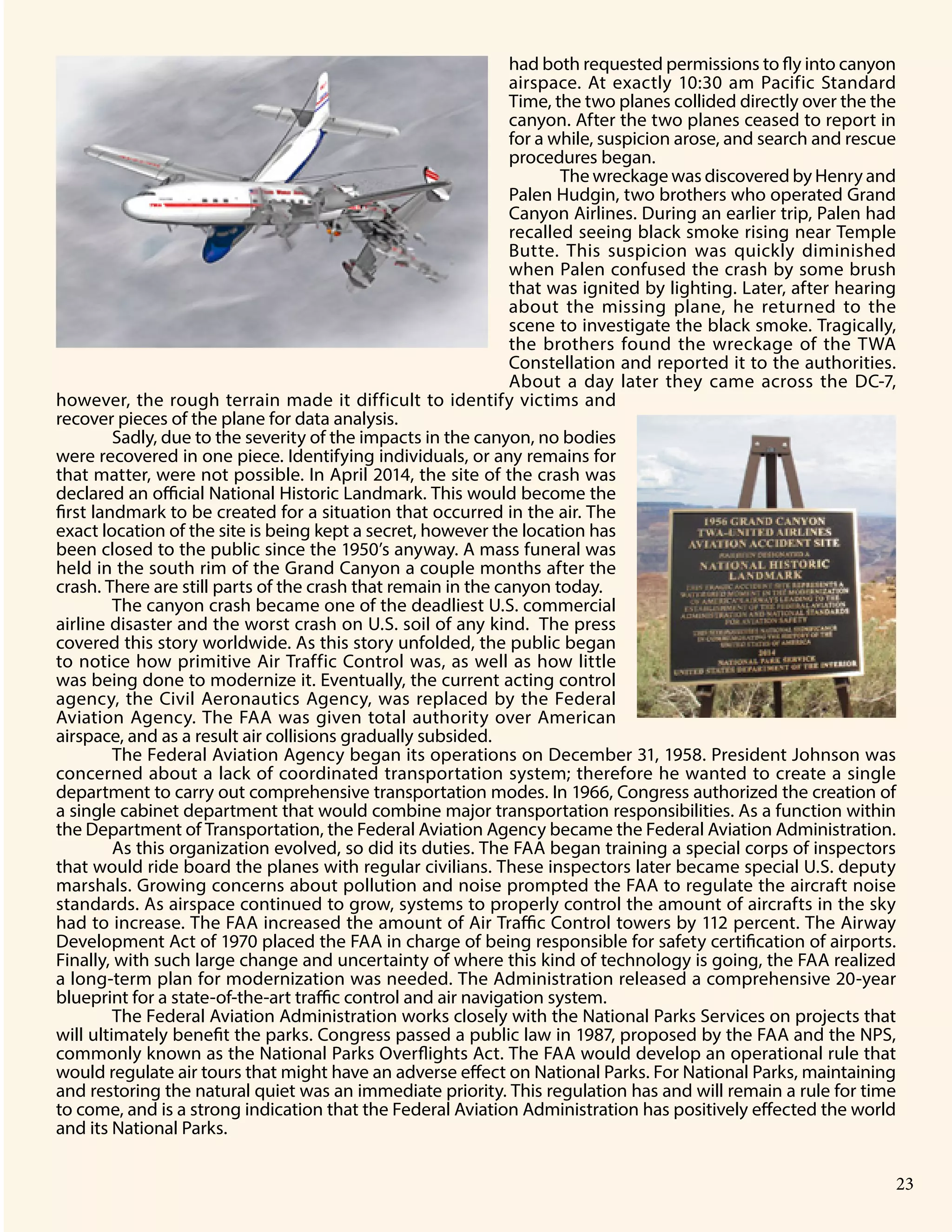 Grand Canyon National Park 9
had both requested permissions to fly into canyon
airspace. At exactly 10:30 am Pacific Standard
Time, the two planes collided directly over the the
canyon. After the two planes ceased to report in
for a while, suspicion arose, and search and rescue
procedures began.
The wreckage was discovered by Henry and
Palen Hudgin, two brothers who operated Grand
Canyon Airlines. During an earlier trip, Palen had
recalled seeing black smoke rising near Temple
Butte. This suspicion was quickly diminished
when Palen confused the crash by some brush
that was ignited by lighting. Later, after hearing
about the missing plane, he returned to the
scene to investigate the black smoke. Tragically,
the brothers found the wreckage of the TWA
Constellation and reported it to the authorities.
About a day later they came across the DC-7,
however, the rough terrain made it difficult to identify victims and
recover pieces of the plane for data analysis.
Sadly, due to the severity of the impacts in the canyon, no bodies
were recovered in one piece. Identifying individuals, or any remains for
that matter, were not possible. In April 2014, the site of the crash was
declared an official National Historic Landmark. This would become the
first landmark to be created for a situation that occurred in the air. The
exact location of the site is being kept a secret, however the location has
been closed to the public since the 1950’s anyway. A mass funeral was
held in the south rim of the Grand Canyon a couple months after the
crash. There are still parts of the crash that remain in the canyon today.
The canyon crash became one of the deadliest U.S. commercial
airline disaster and the worst crash on U.S. soil of any kind. The press
covered this story worldwide. As this story unfolded, the public began
to notice how primitive Air Traffic Control was, as well as how little
was being done to modernize it. Eventually, the current acting control
agency, the Civil Aeronautics Agency, was replaced by the Federal
Aviation Agency. The FAA was given total authority over American
airspace, and as a result air collisions gradually subsided.
The Federal Aviation Agency began its operations on December 31, 1958. President Johnson was
concerned about a lack of coordinated transportation system; therefore he wanted to create a single
department to carry out comprehensive transportation modes. In 1966, Congress authorized the creation of
a single cabinet department that would combine major transportation responsibilities. As a function within
the Department of Transportation, the Federal Aviation Agency became the Federal Aviation Administration.
As this organization evolved, so did its duties. The FAA began training a special corps of inspectors
that would ride board the planes with regular civilians. These inspectors later became special U.S. deputy
marshals. Growing concerns about pollution and noise prompted the FAA to regulate the aircraft noise
standards. As airspace continued to grow, systems to properly control the amount of aircrafts in the sky
had to increase. The FAA increased the amount of Air Traffic Control towers by 112 percent. The Airway
Development Act of 1970 placed the FAA in charge of being responsible for safety certification of airports.
Finally, with such large change and uncertainty of where this kind of technology is going, the FAA realized
a long-term plan for modernization was needed. The Administration released a comprehensive 20-year
blueprint for a state-of-the-art traffic control and air navigation system.
The Federal Aviation Administration works closely with the National Parks Services on projects that
will ultimately benefit the parks. Congress passed a public law in 1987, proposed by the FAA and the NPS,
commonly known as the National Parks Overflights Act. The FAA would develop an operational rule that
would regulate air tours that might have an adverse effect on National Parks. For National Parks, maintaining
and restoring the natural quiet was an immediate priority. This regulation has and will remain a rule for time
to come, and is a strong indication that the Federal Aviation Administration has positively effected the world
and its National Parks.
23
 