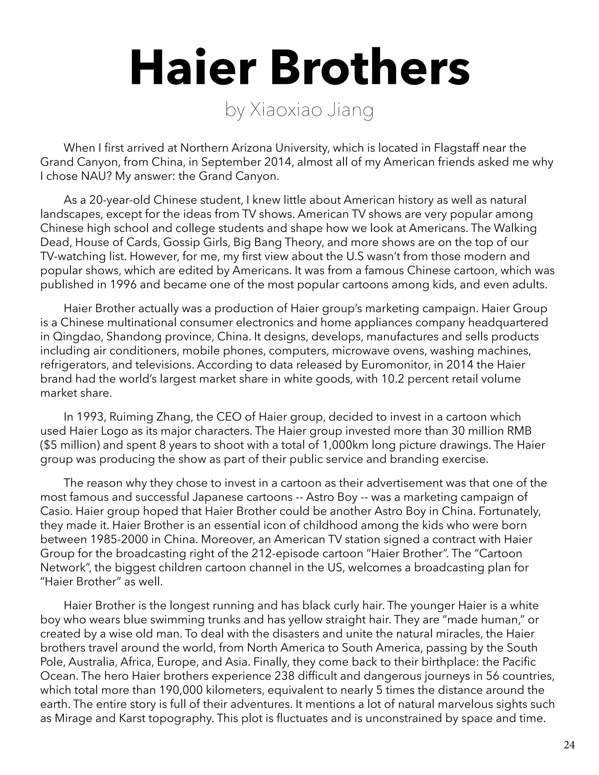 Haier Brothers
by Xiaoxiao Jiang
When I first arrived at Northern Arizona University, which is located in Flagstaff near the
Grand Canyon, from China, in September 2014, almost all of my American friends asked me why
I chose NAU? My answer: the Grand Canyon.
As a 20-year-old Chinese student, I knew little about American history as well as natural
landscapes, except for the ideas from TV shows. American TV shows are very popular among
Chinese high school and college students and shape how we look at Americans. The Walking
Dead, House of Cards, Gossip Girls, Big Bang Theory, and more shows are on the top of our
TV-watching list. However, for me, my first view about the U.S wasn’t from those modern and
popular shows, which are edited by Americans. It was from a famous Chinese cartoon, which was
published in 1996 and became one of the most popular cartoons among kids, and even adults.
Haier Brother actually was a production of Haier group’s marketing campaign. Haier Group
is a Chinese multinational consumer electronics and home appliances company headquartered
in Qingdao, Shandong province, China. It designs, develops, manufactures and sells products
including air conditioners, mobile phones, computers, microwave ovens, washing machines,
refrigerators, and televisions. According to data released by Euromonitor, in 2014 the Haier
brand had the world’s largest market share in white goods, with 10.2 percent retail volume
market share.
In 1993, Ruiming Zhang, the CEO of Haier group, decided to invest in a cartoon which
used Haier Logo as its major characters. The Haier group invested more than 30 million RMB
($5 million) and spent 8 years to shoot with a total of 1,000km long picture drawings. The Haier
group was producing the show as part of their public service and branding exercise.
The reason why they chose to invest in a cartoon as their advertisement was that one of the
most famous and successful Japanese cartoons -- Astro Boy -- was a marketing campaign of
Casio. Haier group hoped that Haier Brother could be another Astro Boy in China. Fortunately,
they made it. Haier Brother is an essential icon of childhood among the kids who were born
between 1985-2000 in China. Moreover, an American TV station signed a contract with Haier
Group for the broadcasting right of the 212-episode cartoon “Haier Brother”. The “Cartoon
Network”, the biggest children cartoon channel in the US, welcomes a broadcasting plan for
“Haier Brother” as well.
Haier Brother is the longest running and has black curly hair. The younger Haier is a white
boy who wears blue swimming trunks and has yellow straight hair. They are “made human,” or
created by a wise old man. To deal with the disasters and unite the natural miracles, the Haier
brothers travel around the world, from North America to South America, passing by the South
Pole, Australia, Africa, Europe, and Asia. Finally, they come back to their birthplace: the Pacific
Ocean. The hero Haier brothers experience 238 difficult and dangerous journeys in 56 countries,
which total more than 190,000 kilometers, equivalent to nearly 5 times the distance around the
earth. The entire story is full of their adventures. It mentions a lot of natural marvelous sights such
as Mirage and Karst topography. This plot is fluctuates and is unconstrained by space and time.
24
 