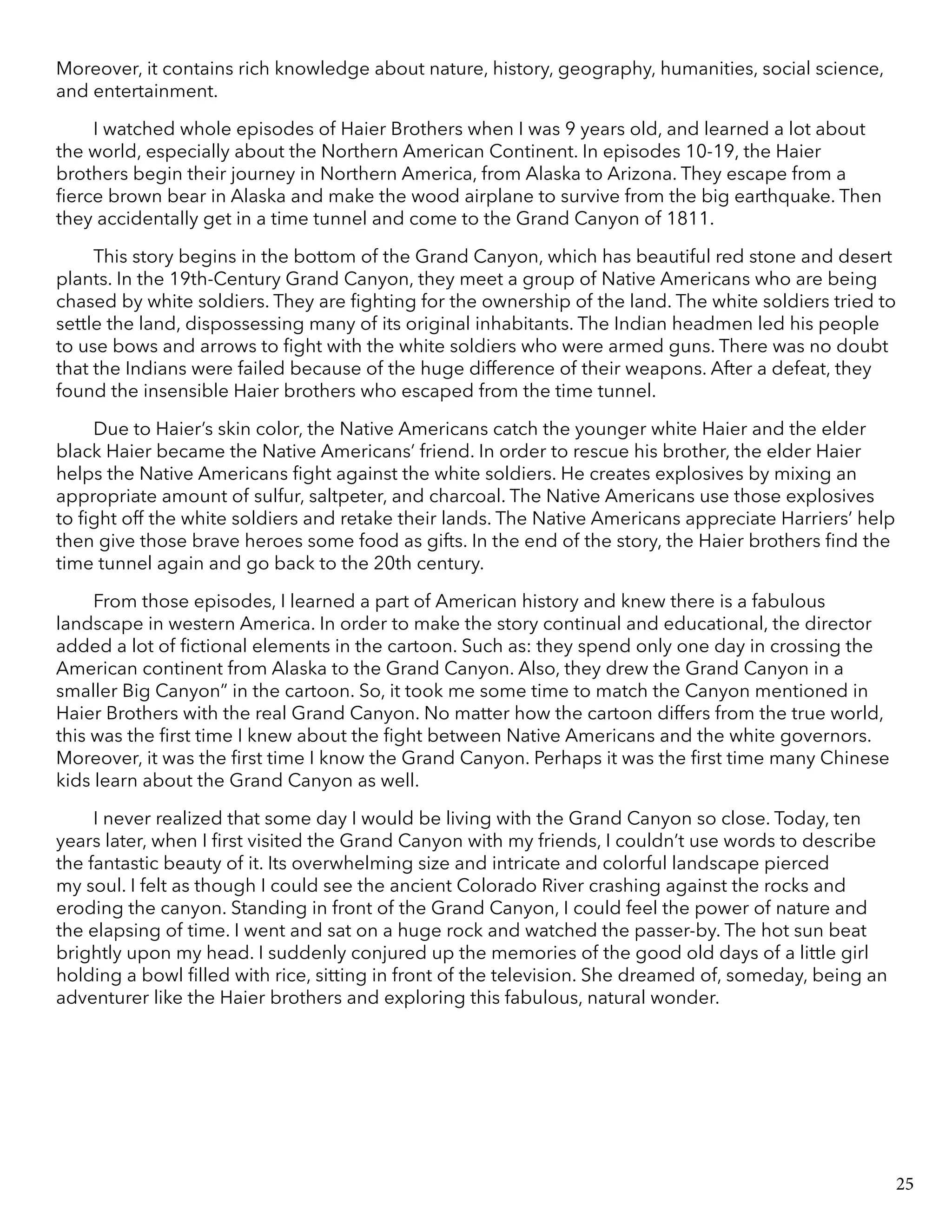 Moreover, it contains rich knowledge about nature, history, geography, humanities, social science,
and entertainment.
I watched whole episodes of Haier Brothers when I was 9 years old, and learned a lot about
the world, especially about the Northern American Continent. In episodes 10-19, the Haier
brothers begin their journey in Northern America, from Alaska to Arizona. They escape from a
fierce brown bear in Alaska and make the wood airplane to survive from the big earthquake. Then
they accidentally get in a time tunnel and come to the Grand Canyon of 1811.
This story begins in the bottom of the Grand Canyon, which has beautiful red stone and desert
plants. In the 19th-Century Grand Canyon, they meet a group of Native Americans who are being
chased by white soldiers. They are fighting for the ownership of the land. The white soldiers tried to
settle the land, dispossessing many of its original inhabitants. The Indian headmen led his people
to use bows and arrows to fight with the white soldiers who were armed guns. There was no doubt
that the Indians were failed because of the huge difference of their weapons. After a defeat, they
found the insensible Haier brothers who escaped from the time tunnel.
Due to Haier’s skin color, the Native Americans catch the younger white Haier and the elder
black Haier became the Native Americans’ friend. In order to rescue his brother, the elder Haier
helps the Native Americans fight against the white soldiers. He creates explosives by mixing an
appropriate amount of sulfur, saltpeter, and charcoal. The Native Americans use those explosives
to fight off the white soldiers and retake their lands. The Native Americans appreciate Harriers’ help
then give those brave heroes some food as gifts. In the end of the story, the Haier brothers find the
time tunnel again and go back to the 20th century.
From those episodes, I learned a part of American history and knew there is a fabulous
landscape in western America. In order to make the story continual and educational, the director
added a lot of fictional elements in the cartoon. Such as: they spend only one day in crossing the
American continent from Alaska to the Grand Canyon. Also, they drew the Grand Canyon in a
smaller Big Canyon” in the cartoon. So, it took me some time to match the Canyon mentioned in
Haier Brothers with the real Grand Canyon. No matter how the cartoon differs from the true world,
this was the first time I knew about the fight between Native Americans and the white governors.
Moreover, it was the first time I know the Grand Canyon. Perhaps it was the first time many Chinese
kids learn about the Grand Canyon as well.
I never realized that some day I would be living with the Grand Canyon so close. Today, ten
years later, when I first visited the Grand Canyon with my friends, I couldn’t use words to describe
the fantastic beauty of it. Its overwhelming size and intricate and colorful landscape pierced
my soul. I felt as though I could see the ancient Colorado River crashing against the rocks and
eroding the canyon. Standing in front of the Grand Canyon, I could feel the power of nature and
the elapsing of time. I went and sat on a huge rock and watched the passer-by. The hot sun beat
brightly upon my head. I suddenly conjured up the memories of the good old days of a little girl
holding a bowl filled with rice, sitting in front of the television. She dreamed of, someday, being an
adventurer like the Haier brothers and exploring this fabulous, natural wonder.
25
 