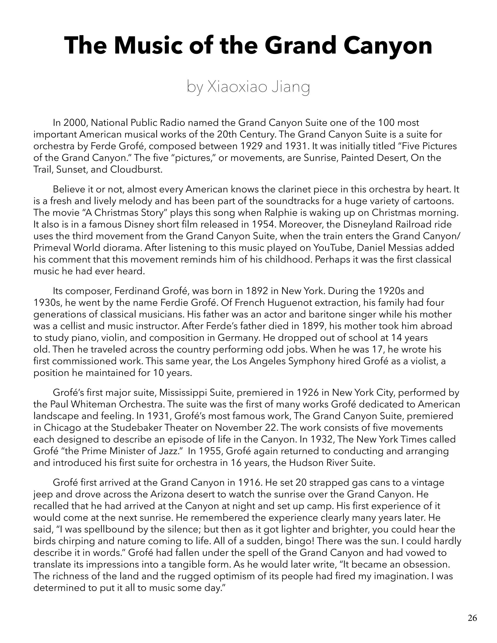 The Music of the Grand Canyon
by Xiaoxiao Jiang
In 2000, National Public Radio named the Grand Canyon Suite one of the 100 most
important American musical works of the 20th Century. The Grand Canyon Suite is a suite for
orchestra by Ferde Grofé, composed between 1929 and 1931. It was initially titled “Five Pictures
of the Grand Canyon.” The five “pictures,” or movements, are Sunrise, Painted Desert, On the
Trail, Sunset, and Cloudburst.
Believe it or not, almost every American knows the clarinet piece in this orchestra by heart. It
is a fresh and lively melody and has been part of the soundtracks for a huge variety of cartoons.
The movie “A Christmas Story” plays this song when Ralphie is waking up on Christmas morning.
It also is in a famous Disney short film released in 1954. Moreover, the Disneyland Railroad ride
uses the third movement from the Grand Canyon Suite, when the train enters the Grand Canyon/
Primeval World diorama. After listening to this music played on YouTube, Daniel Messias added
his comment that this movement reminds him of his childhood. Perhaps it was the first classical
music he had ever heard.
Its composer, Ferdinand Grofé, was born in 1892 in New York. During the 1920s and
1930s, he went by the name Ferdie Grofé. Of French Huguenot extraction, his family had four
generations of classical musicians. His father was an actor and baritone singer while his mother
was a cellist and music instructor. After Ferde’s father died in 1899, his mother took him abroad
to study piano, violin, and composition in Germany. He dropped out of school at 14 years
old. Then he traveled across the country performing odd jobs. When he was 17, he wrote his
first commissioned work. This same year, the Los Angeles Symphony hired Grofé as a violist, a
position he maintained for 10 years.
Grofé’s first major suite, Mississippi Suite, premiered in 1926 in New York City, performed by
the Paul Whiteman Orchestra. The suite was the first of many works Grofé dedicated to American
landscape and feeling. In 1931, Grofé’s most famous work, The Grand Canyon Suite, premiered
in Chicago at the Studebaker Theater on November 22. The work consists of five movements
each designed to describe an episode of life in the Canyon. In 1932, The New York Times called
Grofé “the Prime Minister of Jazz.” In 1955, Grofé again returned to conducting and arranging
and introduced his first suite for orchestra in 16 years, the Hudson River Suite.
Grofé first arrived at the Grand Canyon in 1916. He set 20 strapped gas cans to a vintage
jeep and drove across the Arizona desert to watch the sunrise over the Grand Canyon. He
recalled that he had arrived at the Canyon at night and set up camp. His first experience of it
would come at the next sunrise. He remembered the experience clearly many years later. He
said, “I was spellbound by the silence; but then as it got lighter and brighter, you could hear the
birds chirping and nature coming to life. All of a sudden, bingo! There was the sun. I could hardly
describe it in words.” Grofé had fallen under the spell of the Grand Canyon and had vowed to
translate its impressions into a tangible form. As he would later write, “It became an obsession.
The richness of the land and the rugged optimism of its people had fired my imagination. I was
determined to put it all to music some day.”
26
 