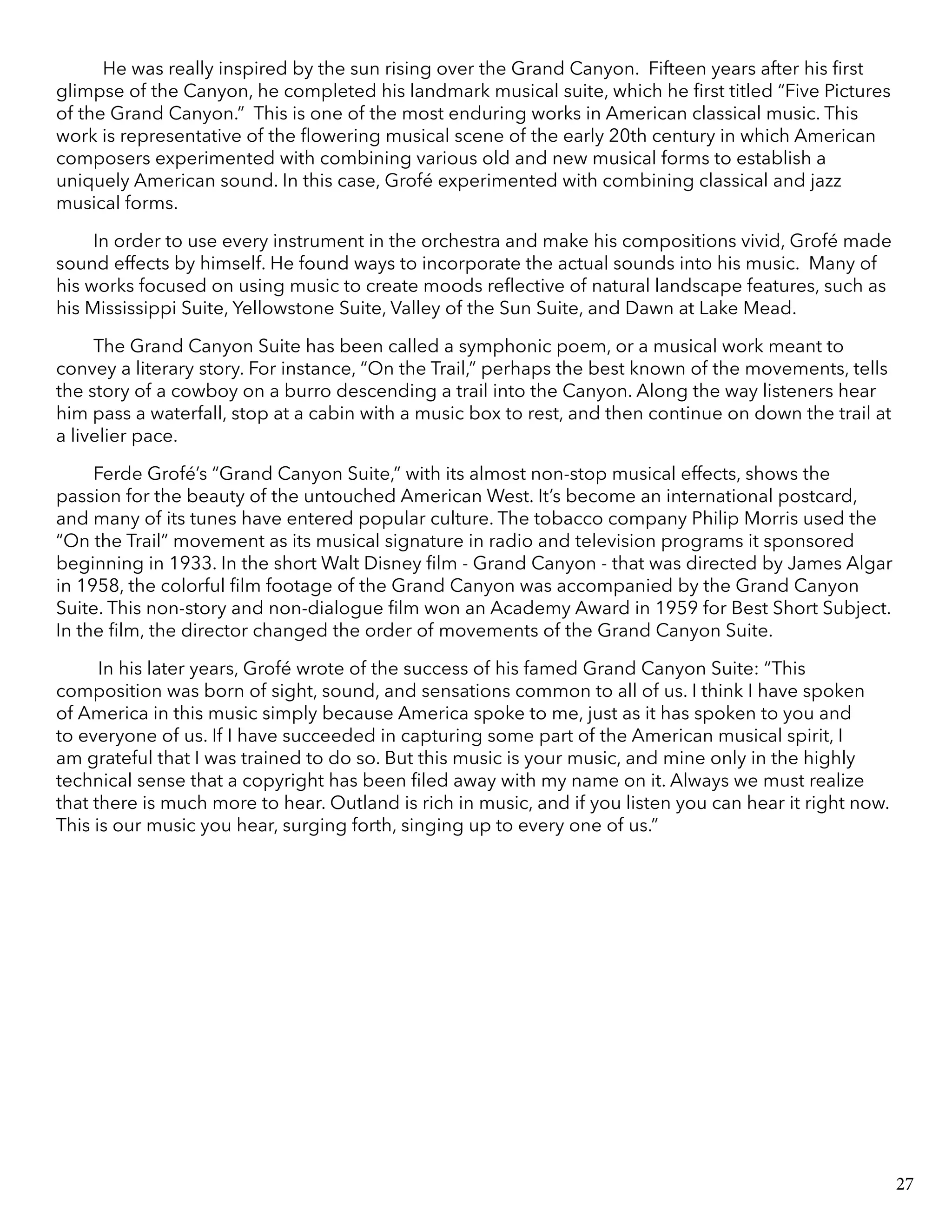 He was really inspired by the sun rising over the Grand Canyon. Fifteen years after his first
glimpse of the Canyon, he completed his landmark musical suite, which he first titled “Five Pictures
of the Grand Canyon.” This is one of the most enduring works in American classical music. This
work is representative of the flowering musical scene of the early 20th century in which American
composers experimented with combining various old and new musical forms to establish a
uniquely American sound. In this case, Grofé experimented with combining classical and jazz
musical forms.
In order to use every instrument in the orchestra and make his compositions vivid, Grofé made
sound effects by himself. He found ways to incorporate the actual sounds into his music. Many of
his works focused on using music to create moods reflective of natural landscape features, such as
his Mississippi Suite, Yellowstone Suite, Valley of the Sun Suite, and Dawn at Lake Mead.
The Grand Canyon Suite has been called a symphonic poem, or a musical work meant to
convey a literary story. For instance, “On the Trail,” perhaps the best known of the movements, tells
the story of a cowboy on a burro descending a trail into the Canyon. Along the way listeners hear
him pass a waterfall, stop at a cabin with a music box to rest, and then continue on down the trail at
a livelier pace.
Ferde Grofé’s “Grand Canyon Suite,” with its almost non-stop musical effects, shows the
passion for the beauty of the untouched American West. It’s become an international postcard,
and many of its tunes have entered popular culture. The tobacco company Philip Morris used the
“On the Trail” movement as its musical signature in radio and television programs it sponsored
beginning in 1933. In the short Walt Disney film - Grand Canyon - that was directed by James Algar
in 1958, the colorful film footage of the Grand Canyon was accompanied by the Grand Canyon
Suite. This non-story and non-dialogue film won an Academy Award in 1959 for Best Short Subject.
In the film, the director changed the order of movements of the Grand Canyon Suite.
In his later years, Grofé wrote of the success of his famed Grand Canyon Suite: “This
composition was born of sight, sound, and sensations common to all of us. I think I have spoken
of America in this music simply because America spoke to me, just as it has spoken to you and
to everyone of us. If I have succeeded in capturing some part of the American musical spirit, I
am grateful that I was trained to do so. But this music is your music, and mine only in the highly
technical sense that a copyright has been filed away with my name on it. Always we must realize
that there is much more to hear. Outland is rich in music, and if you listen you can hear it right now.
This is our music you hear, surging forth, singing up to every one of us.”
27
 