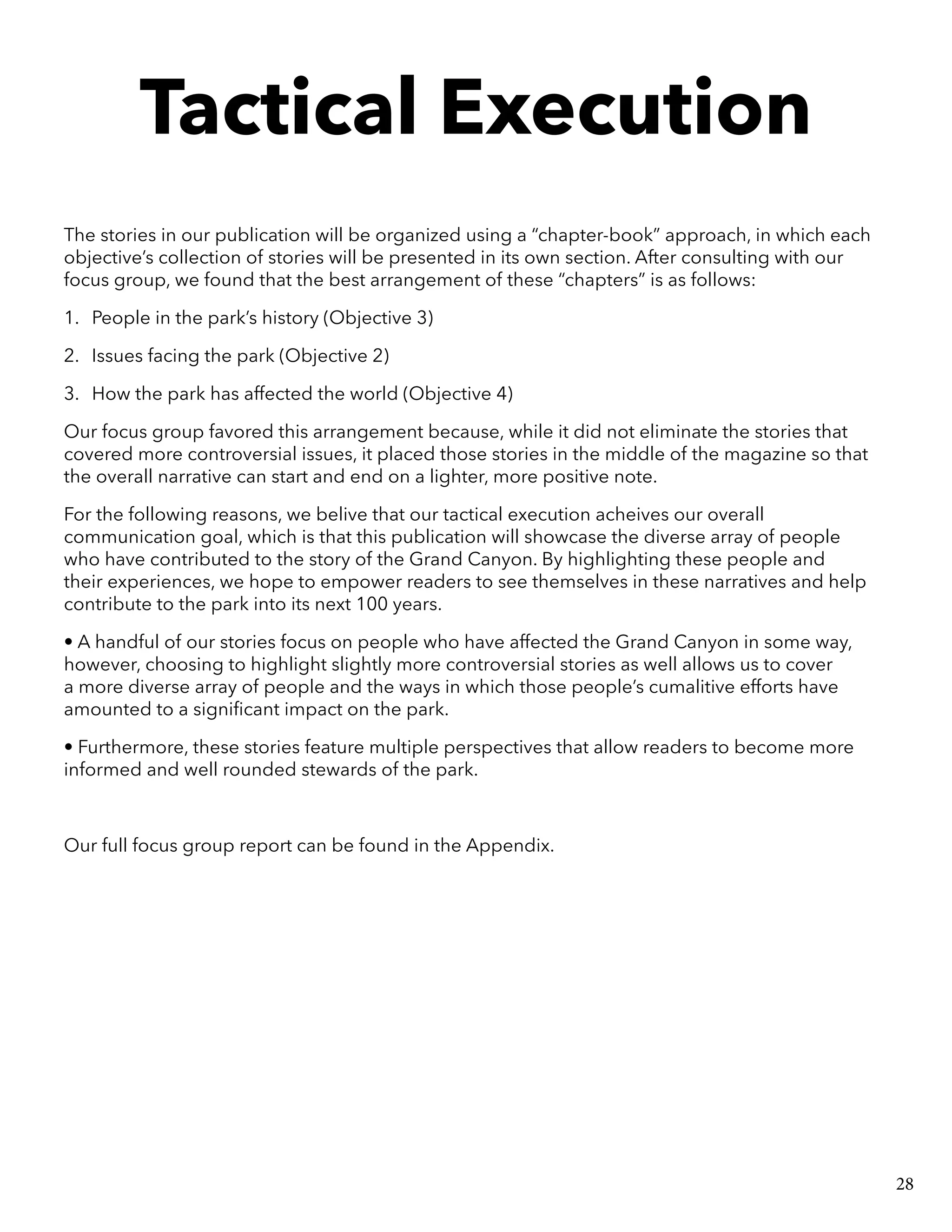 Tactical Execution
The stories in our publication will be organized using a “chapter-book” approach, in which each
objective’s collection of stories will be presented in its own section. After consulting with our
focus group, we found that the best arrangement of these “chapters” is as follows:
1.	 People in the park’s history (Objective 3)
2.	 Issues facing the park (Objective 2)
3.	 How the park has affected the world (Objective 4)
Our focus group favored this arrangement because, while it did not eliminate the stories that
covered more controversial issues, it placed those stories in the middle of the magazine so that
the overall narrative can start and end on a lighter, more positive note.
For the following reasons, we belive that our tactical execution acheives our overall
communication goal, which is that this publication will showcase the diverse array of people
who have contributed to the story of the Grand Canyon. By highlighting these people and
their experiences, we hope to empower readers to see themselves in these narratives and help
contribute to the park into its next 100 years.
• A handful of our stories focus on people who have affected the Grand Canyon in some way,
however, choosing to highlight slightly more controversial stories as well allows us to cover
a more diverse array of people and the ways in which those people’s cumalitive efforts have
amounted to a significant impact on the park.
• Furthermore, these stories feature multiple perspectives that allow readers to become more
informed and well rounded stewards of the park.
Our full focus group report can be found in the Appendix.
28
 
