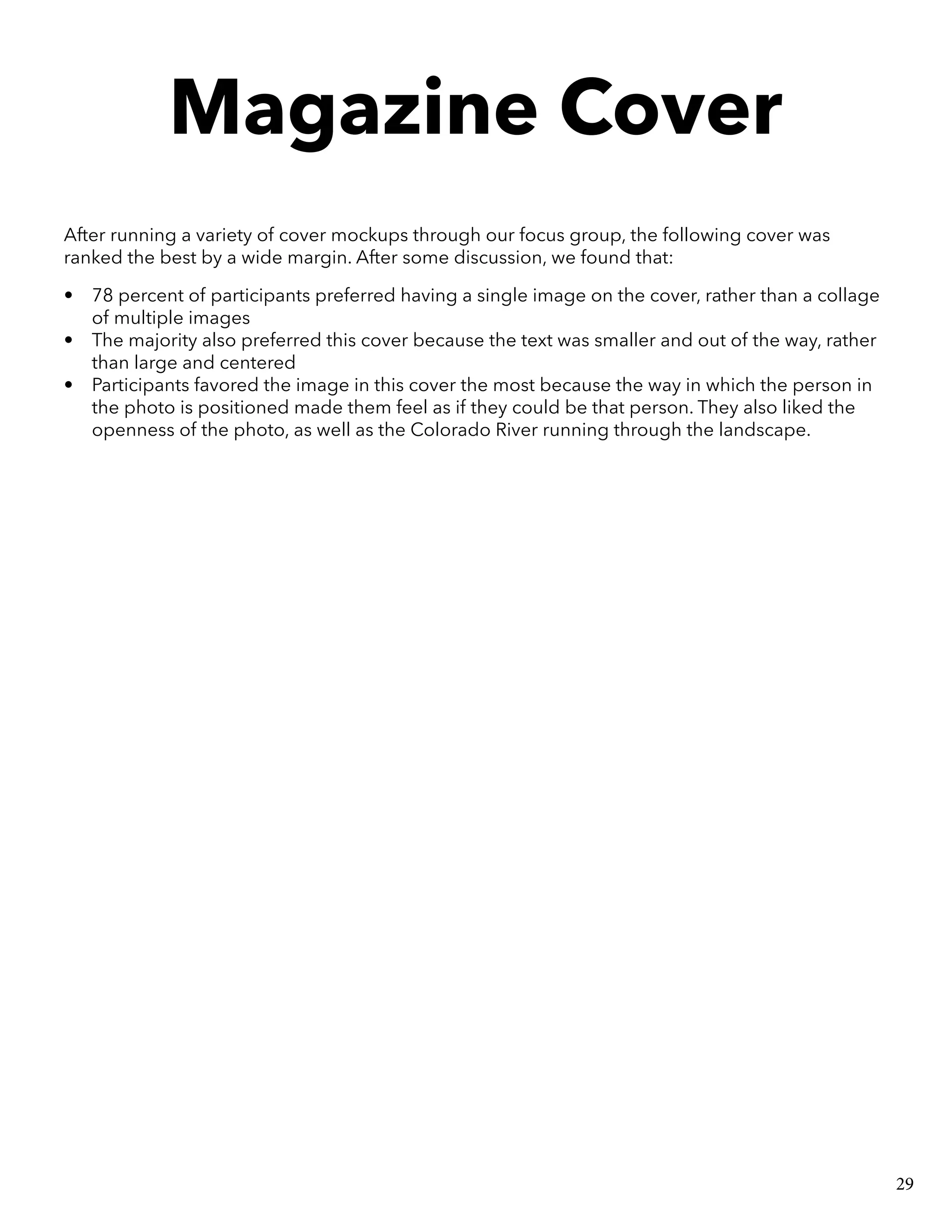 Magazine Cover
After running a variety of cover mockups through our focus group, the following cover was
ranked the best by a wide margin. After some discussion, we found that:
•	 78 percent of participants preferred having a single image on the cover, rather than a collage
of multiple images
•	 The majority also preferred this cover because the text was smaller and out of the way, rather
than large and centered
•	 Participants favored the image in this cover the most because the way in which the person in
the photo is positioned made them feel as if they could be that person. They also liked the
openness of the photo, as well as the Colorado River running through the landscape.
29
 