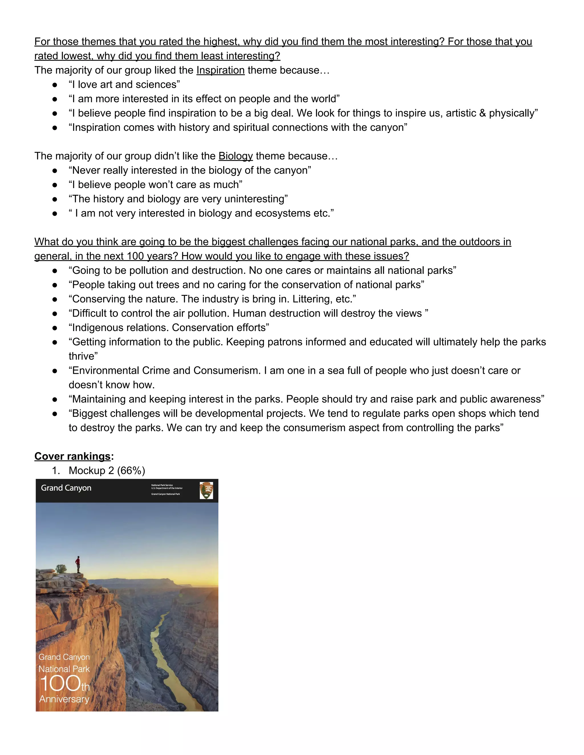 For those themes that you rated the highest, why did you find them the most interesting? For those that you 
rated lowest, why did you find them least interesting? 
The majority of our group liked the ​Inspiration​ theme because… 
● “I love art and sciences” 
● “I am more interested in its effect on people and the world” 
● “I believe people find inspiration to be a big deal. We look for things to inspire us, artistic & physically” 
● “Inspiration comes with history and spiritual connections with the canyon” 
 
The majority of our group didn’t like the ​Biology​ theme because… 
● “Never really interested in the biology of the canyon” 
● “I believe people won’t care as much” 
● “The history and biology are very uninteresting” 
● “ I am not very interested in biology and ecosystems etc.” 
 
What do you think are going to be the biggest challenges facing our national parks, and the outdoors in 
general, in the next 100 years? How would you like to engage with these issues? 
● “Going to be pollution and destruction. No one cares or maintains all national parks” 
● “People taking out trees and no caring for the conservation of national parks” 
● “Conserving the nature. The industry is bring in. Littering, etc.” 
● “Difficult to control the air pollution. Human destruction will destroy the views ” 
● “Indigenous relations. Conservation efforts” 
● “Getting information to the public. Keeping patrons informed and educated will ultimately help the parks 
thrive” 
● “Environmental Crime and Consumerism. I am one in a sea full of people who just doesn’t care or 
doesn’t know how.  
● “Maintaining and keeping interest in the parks. People should try and raise park and public awareness” 
● “Biggest challenges will be developmental projects. We tend to regulate parks open shops which tend 
to destroy the parks. We can try and keep the consumerism aspect from controlling the parks” 
 
Cover rankings​: 
1. Mockup 2 (66%) 
 
 