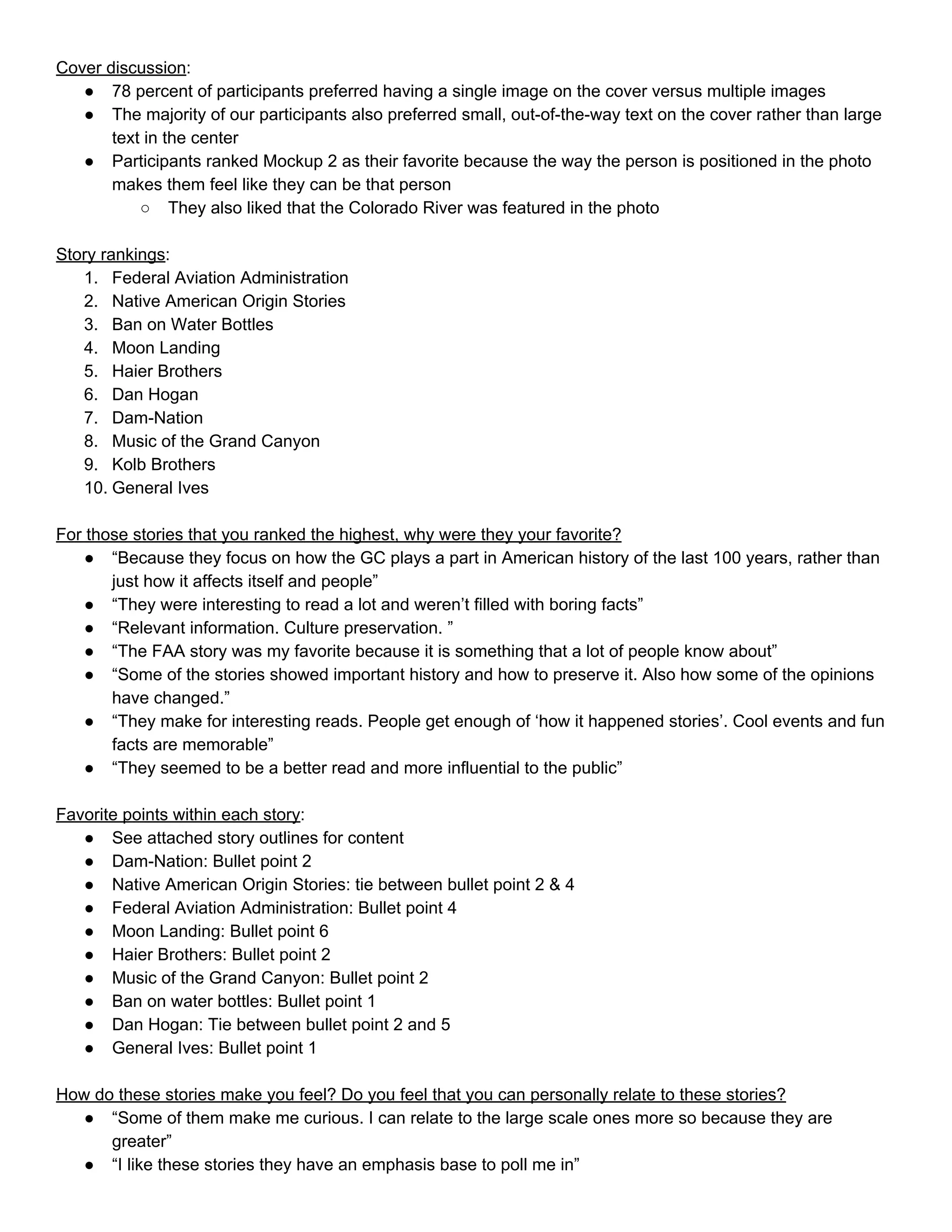 Cover discussion​: 
● 78 percent of participants preferred having a single image on the cover versus multiple images 
● The majority of our participants also preferred small, out­of­the­way text on the cover rather than large 
text in the center 
● Participants ranked Mockup 2 as their favorite because the way the person is positioned in the photo 
makes them feel like they can be that person 
○ They also liked that the Colorado River was featured in the photo 
 
Story rankings​: 
1. Federal Aviation Administration 
2. Native American Origin Stories 
3. Ban on Water Bottles 
4. Moon Landing 
5. Haier Brothers 
6. Dan Hogan 
7. Dam­Nation 
8. Music of the Grand Canyon 
9. Kolb Brothers 
10. General Ives 
 
For those stories that you ranked the highest, why were they your favorite? 
● “Because they focus on how the GC plays a part in American history of the last 100 years, rather than 
just how it affects itself and people” 
● “They were interesting to read a lot and weren’t filled with boring facts” 
● “Relevant information. Culture preservation. ” 
● “The FAA story was my favorite because it is something that a lot of people know about” 
● “Some of the stories showed important history and how to preserve it. Also how some of the opinions 
have changed.” 
● “They make for interesting reads. People get enough of ‘how it happened stories’. Cool events and fun 
facts are memorable” 
● “They seemed to be a better read and more influential to the public” 
  
Favorite points within each story​: 
● See attached story outlines for content 
● Dam­Nation: Bullet point 2 
● Native American Origin Stories: tie between bullet point 2 & 4 
● Federal Aviation Administration: Bullet point 4 
● Moon Landing: Bullet point 6 
● Haier Brothers: Bullet point 2 
● Music of the Grand Canyon: Bullet point 2 
● Ban on water bottles: Bullet point 1 
● Dan Hogan: Tie between bullet point 2 and 5 
● General Ives: Bullet point 1 
 
How do these stories make you feel? Do you feel that you can personally relate to these stories? 
● “Some of them make me curious. I can relate to the large scale ones more so because they are 
greater” 
● “I like these stories they have an emphasis base to poll me in” 
 
