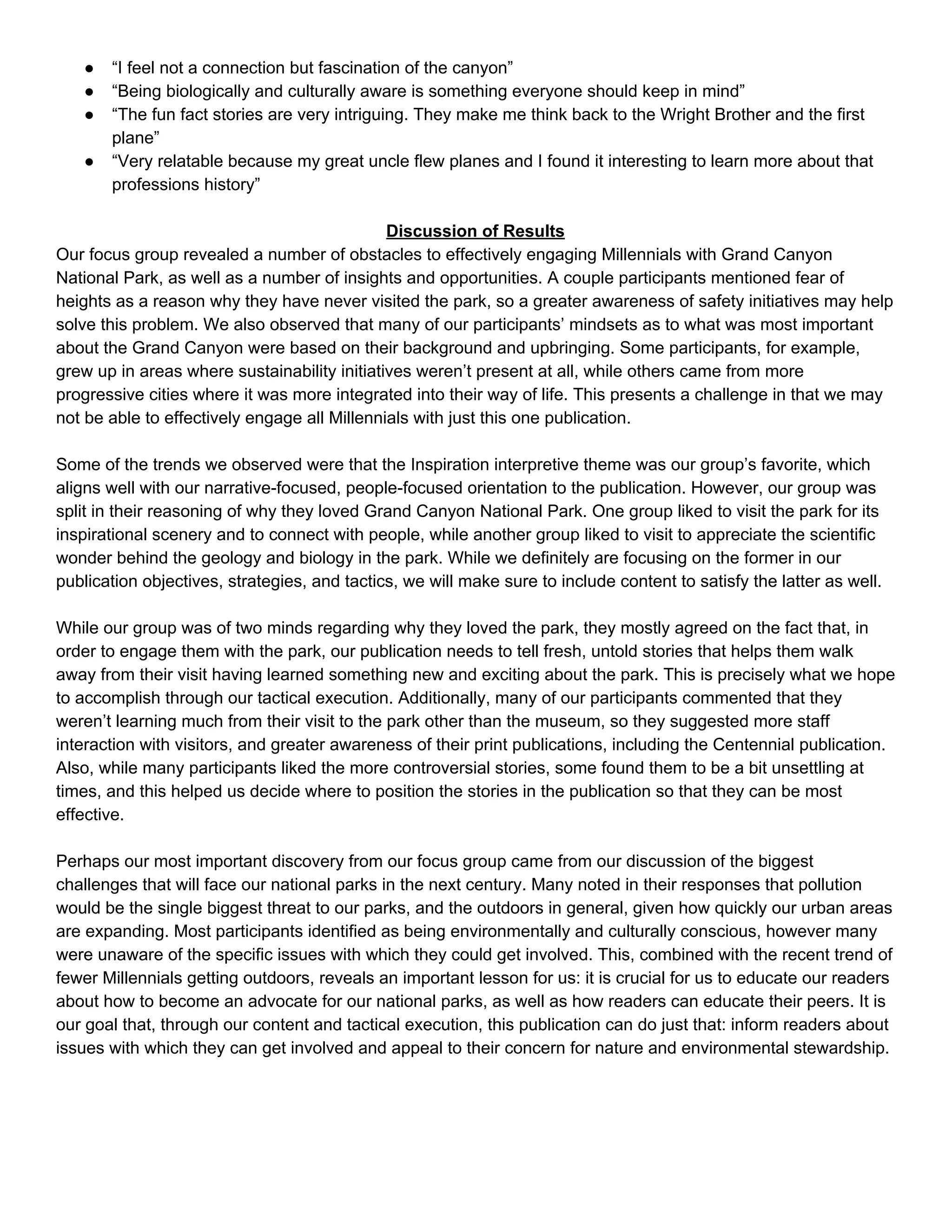 ● “I feel not a connection but fascination of the canyon” 
● “Being biologically and culturally aware is something everyone should keep in mind” 
● “The fun fact stories are very intriguing. They make me think back to the Wright Brother and the first 
plane” 
● “Very relatable because my great uncle flew planes and I found it interesting to learn more about that 
professions history” 
 
Discussion of Results 
Our focus group revealed a number of obstacles to effectively engaging Millennials with Grand Canyon 
National Park, as well as a number of insights and opportunities. A couple participants mentioned fear of 
heights as a reason why they have never visited the park, so a greater awareness of safety initiatives may help 
solve this problem. We also observed that many of our participants’ mindsets as to what was most important 
about the Grand Canyon were based on their background and upbringing. Some participants, for example, 
grew up in areas where sustainability initiatives weren’t present at all, while others came from more 
progressive cities where it was more integrated into their way of life. This presents a challenge in that we may 
not be able to effectively engage all Millennials with just this one publication. 
 
Some of the trends we observed were that the Inspiration interpretive theme was our group’s favorite, which 
aligns well with our narrative­focused, people­focused orientation to the publication. However, our group was 
split in their reasoning of why they loved Grand Canyon National Park. One group liked to visit the park for its 
inspirational scenery and to connect with people, while another group liked to visit to appreciate the scientific 
wonder behind the geology and biology in the park. While we definitely are focusing on the former in our 
publication objectives, strategies, and tactics, we will make sure to include content to satisfy the latter as well. 
 
While our group was of two minds regarding why they loved the park, they mostly agreed on the fact that, in 
order to engage them with the park, our publication needs to tell fresh, untold stories that helps them walk 
away from their visit having learned something new and exciting about the park. This is precisely what we hope 
to accomplish through our tactical execution. Additionally, many of our participants commented that they 
weren’t learning much from their visit to the park other than the museum, so they suggested more staff 
interaction with visitors, and greater awareness of their print publications, including the Centennial publication. 
Also, while many participants liked the more controversial stories, some found them to be a bit unsettling at 
times, and this helped us decide where to position the stories in the publication so that they can be most 
effective. 
 
Perhaps our most important discovery from our focus group came from our discussion of the biggest 
challenges that will face our national parks in the next century. Many noted in their responses that pollution 
would be the single biggest threat to our parks, and the outdoors in general, given how quickly our urban areas 
are expanding. Most participants identified as being environmentally and culturally conscious, however many 
were unaware of the specific issues with which they could get involved. This, combined with the recent trend of 
fewer Millennials getting outdoors, reveals an important lesson for us: it is crucial for us to educate our readers 
about how to become an advocate for our national parks, as well as how readers can educate their peers. It is 
our goal that, through our content and tactical execution, this publication can do just that: inform readers about 
issues with which they can get involved and appeal to their concern for nature and environmental stewardship. 
 
   
 