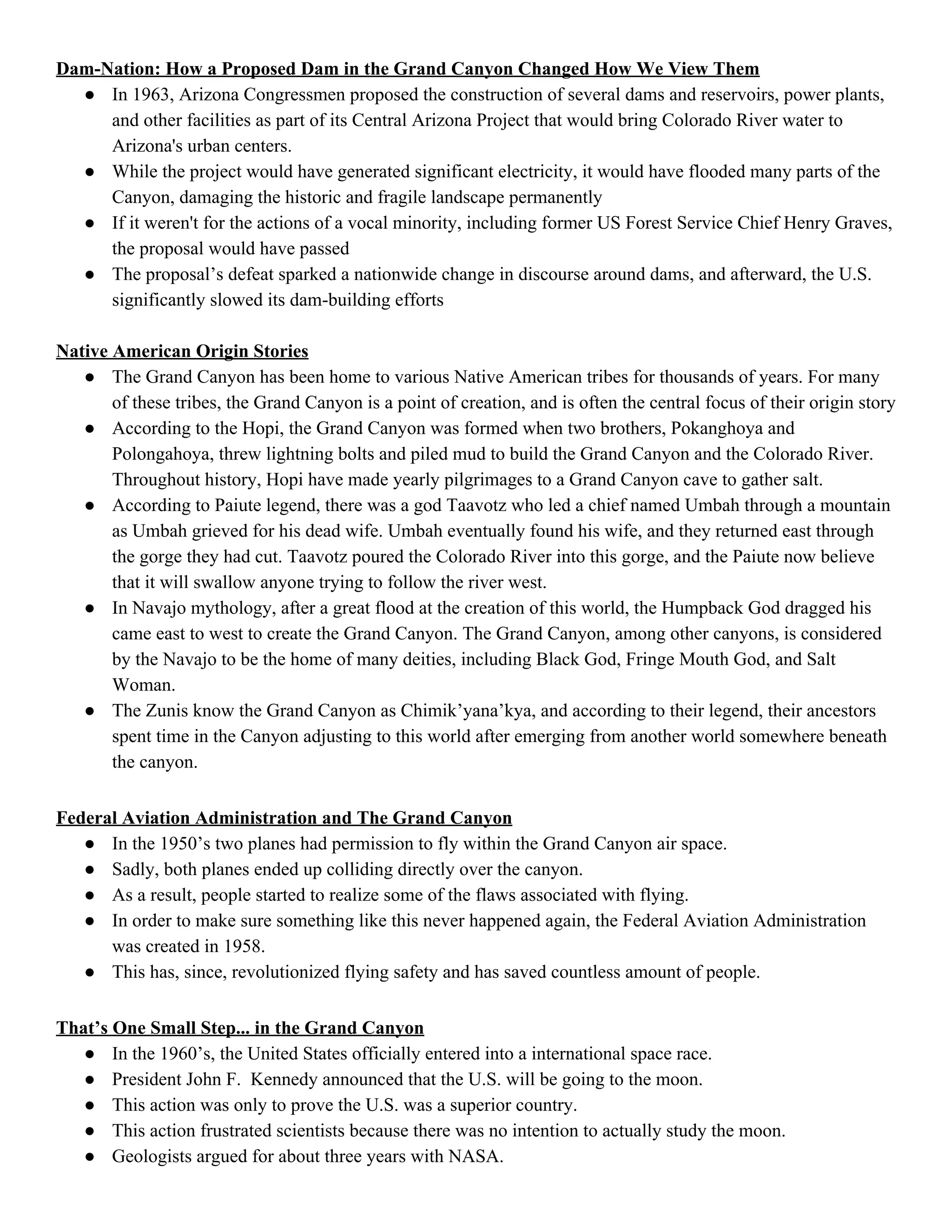Dam­Nation: How a Proposed Dam in the Grand Canyon Changed How We View Them 
● In 1963, Arizona Congressmen proposed the construction of several dams and reservoirs, power plants, 
and other facilities as part of its Central Arizona Project that would bring Colorado River water to 
Arizona's urban centers. 
● While the project would have generated significant electricity, it would have flooded many parts of the 
Canyon, damaging the historic and fragile landscape permanently 
● If it weren't for the actions of a vocal minority, including former US Forest Service Chief Henry Graves, 
the proposal would have passed 
● The proposal’s defeat sparked a nationwide change in discourse around dams, and afterward, the U.S. 
significantly slowed its dam­building efforts 
 
Native American Origin Stories 
● The Grand Canyon has been home to various Native American tribes for thousands of years. For many 
of these tribes, the Grand Canyon is a point of creation, and is often the central focus of their origin story 
● According to the Hopi, the Grand Canyon was formed when two brothers, Pokanghoya and 
Polongahoya, threw lightning bolts and piled mud to build the Grand Canyon and the Colorado River. 
Throughout history, Hopi have made yearly pilgrimages to a Grand Canyon cave to gather salt. 
● According to Paiute legend, there was a god Taavotz who led a chief named Umbah through a mountain 
as Umbah grieved for his dead wife. Umbah eventually found his wife, and they returned east through 
the gorge they had cut. Taavotz poured the Colorado River into this gorge, and the Paiute now believe 
that it will swallow anyone trying to follow the river west. 
● In Navajo mythology, after a great flood at the creation of this world, the Humpback God dragged his 
came east to west to create the Grand Canyon. The Grand Canyon, among other canyons, is considered 
by the Navajo to be the home of many deities, including Black God, Fringe Mouth God, and Salt 
Woman. 
● The Zunis know the Grand Canyon as Chimik’yana’kya, and according to their legend, their ancestors 
spent time in the Canyon adjusting to this world after emerging from another world somewhere beneath 
the canyon. 
 
Federal Aviation Administration and The Grand Canyon 
● In the 1950’s two planes had permission to fly within the Grand Canyon air space. 
● Sadly, both planes ended up colliding directly over the canyon. 
● As a result, people started to realize some of the flaws associated with flying. 
● In order to make sure something like this never happened again, the Federal Aviation Administration 
was created in 1958. 
● This has, since, revolutionized flying safety and has saved countless amount of people. 
 
That’s One Small Step... in the Grand Canyon 
● In the 1960’s, the United States officially entered into a international space race. 
● President John F.  Kennedy announced that the U.S. will be going to the moon. 
● This action was only to prove the U.S. was a superior country. 
● This action frustrated scientists because there was no intention to actually study the moon. 
● Geologists argued for about three years with NASA. 
 